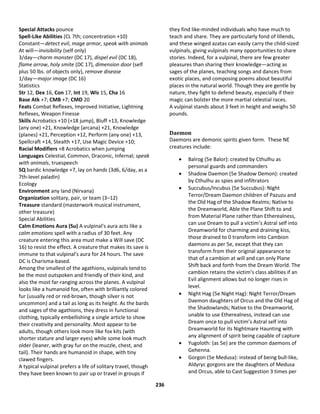 236
Special Attacks pounce
Spell-Like Abilities (CL 7th; concentration +10)
Constant—detect evil, mage armor, speak with animals
At will—invisibility (self only)
3/day—charm monster (DC 17), dispel evil (DC 18),
flame arrow, holy smite (DC 17), dimension door (self
plus 50 lbs. of objects only), remove disease
1/day—major image (DC 16)
Statistics
Str 12, Dex 16, Con 17, Int 19, Wis 15, Cha 16
Base Atk +7; CMB +7; CMD 20
Feats Combat Reflexes, Improved Initiative, Lightning
Reflexes, Weapon Finesse
Skills Acrobatics +10 (+18 jump), Bluff +13, Knowledge
(any one) +21, Knowledge (arcana) +21, Knowledge
(planes) +21, Perception +12, Perform (any one) +13,
Spellcraft +14, Stealth +17, Use Magic Device +10;
Racial Modifiers +8 Acrobatics when jumping
Languages Celestial, Common, Draconic, Infernal; speak
with animals, truespeech
SQ bardic knowledge +7, lay on hands (3d6, 6/day, as a
7th-level paladin)
Ecology
Environment any land (Nirvana)
Organization solitary, pair, or team (3–12)
Treasure standard (masterwork musical instrument,
other treasure)
Special Abilities
Calm Emotions Aura (Su) A vulpinal's aura acts like a
calm emotions spell with a radius of 30 feet. Any
creature entering this area must make a Will save (DC
16) to resist the effect. A creature that makes its save is
immune to that vulpinal's aura for 24 hours. The save
DC is Charisma-based.
Among the smallest of the agathions, vulpinals tend to
be the most outspoken and friendly of their kind, and
also the most far-ranging across the planes. A vulpinal
looks like a humanoid fox, often with brilliantly colored
fur (usually red or red-brown, though silver is not
uncommon) and a tail as long as its height. As the bards
and sages of the agathions, they dress in functional
clothing, typically embellishing a single article to show
their creativity and personality. Most appear to be
adults, though others look more like fox kits (with
shorter stature and larger eyes) while some look much
older (leaner, with gray fur on the muzzle, chest, and
tail). Their hands are humanoid in shape, with tiny
clawed fingers.
A typical vulpinal prefers a life of solitary travel, though
they have been known to pair up or travel in groups if
they find like-minded individuals who have much to
teach and share. They are particularly fond of lillends,
and these winged azatas can easily carry the child-sized
vulpinals, giving vulpinals many opportunities to share
stories. Indeed, for a vulpinal, there are few greater
pleasures than sharing their knowledge—acting as
sages of the planes, teaching songs and dances from
exotic places, and composing poems about beautiful
places in the natural world. Though they are gentle by
nature, they fight to defend beauty, especially if their
magic can bolster the more martial celestial races.
A vulpinal stands about 3 feet in height and weighs 50
pounds.
Daemon
Daemons are demonic spirits given form. These NE
creatures include:
 Balrog (5e Balor): created by Cthulhu as
personal guards and commanders
 Shadow Daemon (5e Shadow Demon): created
by Cthulhu as spies and infiltrators
 Succubus/Incubus (5e Succubus): Night
Terror/Dream Daemon children of Pazuzu and
the Old Hag of the Shadow Realms; Native to
the Dreamworld, Able the Plane Shift to and
from Material Plane rather than Etherealness,
can use Dream to pull a victim’s Astral self into
Dreamworld for charming and draining kiss,
those drained to 0 transform into Cambion
daemons as per 5e, except that they can
transform from their original appearance to
that of a cambion at will and can only Plane
Shift back and forth from the Dream World. The
cambion retains the victim’s class abilities if an
Evil alignment allows but no longer rises in
level.
 Night Hag (5e Night Hag): Night Terror/Dream
Daemon daughters of Orcus and the Old Hag of
the Shadowlands; Native to the Dreamworld,
unable to use Etherealness, instead can use
Dream once to pull victim’s Astral self into
Dreamworld for its Nightmare Haunting with
any alignment of spirit being capable of capture
 Yugoloth: (as 5e) are the common daemons of
Gehenna.
 Gorgon (5e Medusa): instead of being bull-like,
Aldyryc gorgons are the daughters of Medusa
and Orcus, able to Cast Suggestion 3 times per
 