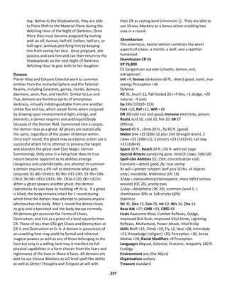 237
day. Native to the Shadowlands, they are able
to Plane Shift to the Material Plane during the
Witching Hour of the Night of Darkness. Once
there they must become pregnant by mating
with an elf, human, half-elf, hellion, half-orc, or
half-ogre, without petrifying him by keeping
him from seeing her face. Once pregnant, she
poisons and eats him and can then return to the
Shadowlands on the next Night of Darkness
Witching Hour to give birth to her daughter.
Demon
Planar Allay and Conjure Celestial work to summon
entities from the Immortal Sphere and the Telestial
Realms, including Celestials, genies, Fiends, demons,
daemons, aeon, flux, and rakshiri. Similar to Lux and
Flux, demons are formless spirits of amorphous
darkness, virtually indistinguishable from one another.
Unlike flux and lux, which create forms when conjured
by drawing upon environmental light, energy, and
elements, a demon requires and anthropoid body
because of the Demon Wall. Summoned into a corpse,
the demon rises as a ghast. All ghasts are statistically
the same, regardless of the power of demon within.
Once each round, the ghast may as a bonus action use a
successful attack hit to attempt to possess the target
and abandon the ghast shell (See Magic: Demon
Summoning). Only once in a living host does its true
nature become apparent as its abilities emerge.
Dangerous and unpredictable, any attempt to summon
a demon requires a d% roll to determine what gets
conjured: 01-80= Dretch; 81-90= CR1-CR5; 91-95= CR6-
CR10; 96-98= CR11-CR15; 99= CR16-Cr20; 00= CR21+.
When a ghast spawns another ghast, the demon
reproduces its own type by budding off its qi. If a ghast
is killed, the body remains intact for 1 round during
which time the demon may attempt to possess anyone
who touches the body. After 1 round the demon loses
its grip and is banished and the body decays normally.
All demons get access to the Forms of Chaos,
Destruction, and Evil as a priest of a level equal to their
CR. Those of less than CR1 get Chaos and Destruction at
CR ½ and Destruction at Cr ¼. A demon in possession of
an unwilling host may wield its formal and inherent
magical powers as well as any of those belonging to the
host but only in a willing host may it manifest its full
physical capabilities in a form chosen from the fears and
nightmares of the host or those it faces. All demons are
able to use Vicious Mockery as a 0 level spell-like ability
as well as Detect Thoughts and Tongues at will with
their CR as casting level (minimum 1). They are able to
use Vicious Mockery as a bonus action enabling two
uses in a round.
Shemhazian
This enormous, bestial demon combines the worst
aspects of a bear, a mantis, a wolf, and a reptilian
humanoid.
Shemhazian CR 16
XP 76,800
CE Gargantuan outsider (chaotic, demon, evil,
extraplanar)
Init +4; Senses darkvision 60 ft., detect good, scent, true
seeing; Perception +36
Defense
AC 31, touch 11, flat-footed 26 (+4 Dex, +1 dodge, +20
natural, –4 size)
hp 246 (17d10+153)
Fort +19, Ref +11, Will +18
DR 10/cold iron and good; Immune electricity, poison;
Resist acid 10, cold 10, fire 10; SR 27
Offense
Speed 40 ft., climb 20 ft., fly 60 ft. (good)
Melee bite +25 (2d6+12 plus 2d4 Strength drain), 2
claws +25 (2d6+12), 2 pincers +23 (1d12+6), tail slap
+23 (2d6+6)
Space 20 ft.; Reach 20 ft. (30 ft. with tail slap)
Special Attacks paralyzing gaze, rend (2 claws, 2d6+18)
Spell-Like Abilities (CL 15th; concentration +18)
Constant—detect good, fly, true seeing
At will—greater teleport (self plus 50 lbs. of objects
only), invisibility, telekinesis (DC 18)
3/day—clairaudience/clairvoyance, mass inflict serious
wounds (DC 20), prying eyes
1/day—blasphemy (DC 20), summon (level 5, 1
shemhazian 30% or 1d4 vrocks 60%)
Statistics
Str 35, Dex 19, Con 29, Int 10, Wis 26, Cha 16
Base Atk +17; CMB +33; CMD 48
Feats Awesome Blow, Combat Reflexes, Dodge,
Improved Bull Rush, Improved Vital Strike, Lightning
Reflexes, Multiattack, Power Attack, Vital Strike
Skills Bluff +23, Climb +20, Fly +2, Heal +28, Intimidate
+23, Knowledge (religion) +20, Perception +36, Sense
Motive +28; Racial Modifiers +8 Perception
Languages Abyssal, Celestial, Draconic; telepathy 100 ft.
Ecology
Environment any (the Abyss)
Organization solitary
Treasure standard
 