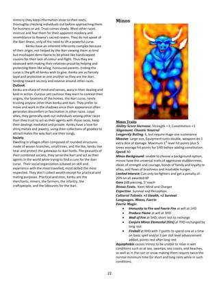 22
mimicry they keep information close to their vests,
thoroughly checking individuals out before approaching them
for business or aid. Trust comes slowly. Most other races
mistrust and fear them for their apparent mockery and
resemblance to Rawna’s sacred ravens. They do not speak of
the ikari illness, only of the need to lift a powerful curse.
Kenku have an inherent inferiority complex because
of their origin, not helped by the ikari viewing them as kind
but misshapen demi-faerie to be pitied like handicapped
cousins for their lack of colour and flight. Thus they are
obsessed with making their relatives proud by helping and
protecting them like ailing, honoured parents. Ending the
curse is the gift all kenku wish to give. Kenku are as fiercely
loyal and protective as one another as they are the ikari,
tending toward secrecy and reserve around other races.
Outlook
Kenku are sharp of mind and senses, wary in their dealing and
bold in action. Curious yet cautious they learn to conceal their
origins, the locations of the homes, the ikari curse, rarely
trusting anyone other than kenku and ikari. They prefer to
move and work in the shadows since their appearance often
generates discomfort or fascination in other races. Loyal
allies, they generally seek out individuals among other races
than they trust to act as their agents with those races, keep
their dealings mediated and private. Kenku have a love for
shiny metals and jewelry, using their collections of goodies to
attract mates the way ikari use their songs.
Society
Dwelling in villages often composed of rounded structures
made of woven branches, small trees, and the like, kenku live
near and protect the gateways to ikari holds. The peasants of
their combined society, they serve the ikari and act as their
agents in the world while trying to find a cure for the ikari
curse. Their social organization is based on skill and
experience with the most travelled, most skilled the most
respected. They don’t collect wealth except for practical and
mating purposes. Practical and stoic, kenku are the
merchants, miners, the farmers, the infantry, the
craftspeople, and the labourers for the ikari.
Minos
Minos Traits
Ability Score Increase. Strength +3; Constitution +1
Alignment. Chaotic Neutral
Longevity Rating. 6, but require Huge-size sustenance
Massive: Large size, Equipment costs double, weapons do 1
extra dice of damage. Maximum 1
st
level hit points plus 5
times average hit points for 1HD before adding constitution.
Speed. 40
Minos Background: unable to choose a background option,
minosi have the universal traits of aggressive stubbornness,
ideals of strength and courage, bonds of family and loyalty to
allies, and flaws of brashness and insatiable hunger.
Limited Interest: Can only be fighters and get a penalty of -
20% on all awarded XP
Gore 2d8 piercing, 5’ reach
Bonus Feats. Keen Mind and Charger
Expertise. Survival and Perception.
Cultural Talents. +1 Stealth, +1 Survival
Languages. Minos, Faerie
Faerie Magic.
 Immunity to Fire and Faerie Fire at will at 1HD
 Produce Flame at will at 3HD
 Wall of Fire at 5HD, short rest to recharge
 Conjure Minor Elemental (Fire) at 7HD recharged by
long rest
 Fireball at 9HD with 7 points to spend one at a time
on basic spell and/or 1 per slot level advancement
added, points rest after long rest
Aquaphobia causes minosi to be unable to relax in wet
conditions such as at sea, swamps, sea coasts, and beaches,
as well as in the rain or snow making them require twice the
normal minimum time for short and long rests while in such
conditions.
 