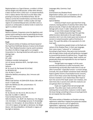 239
Replacing Balor as a Type 6 Demon, a vrolikai is 14 feet
tall but weighs only 500 pounds. Unlike other demons,
it does not form from a sinful soul—it instead manifests
from a nabasu demon that returns to the Abyss after
growing to maturity on the Material Plane. Not all
nabasus survive this transformation, but those who do
become powerful indeed—vrolikai usually rule large
regions of unclaimed Abyssal land, and often serve as
assassins or ambassadors to demon lords in need of an
agent in a distant realm.
Empyrean
Native to Ekstasis, Empyreans serve the Agathions and
protect spirits waiting to enter by patrolling the Dream
Time. Evil Empyreans have been changed by time in the
Shadowlands near Abaddon.
Fayd
The Fayd are entities of shadow and illusion based of
the Fayd from Pathfinder Bestiary 3 native to the Dream
Time. Their Shadow Evocation may be used to produce
the effect of a Mirror Image spell or an energetic
Conjuration (i.e. Burning Hands) but with psychic as the
damage type.
Fayd CR 4
XP 1,200
N Medium outsider (extraplanar)
Init +6; Senses darkvision 60 ft., low-light vision;
Perception +8
Defense
AC 16, touch 16, flat-footed 10 (+6 Dex)
hp 38 (4d10+16)
Fort +8, Ref +7, Will +7
Defensive Abilities amorphous, blur; Immune cold
Offense
Speed 30 ft.
Melee mwk falchion +8 (2d4+4/18–20 plus 1d6 cold) or
touch +7 (1d6 cold)
Spell-Like Abilities (CL 4th; concentration +7)
Constant—blur
At will—lesser shadow evocation (DC 16)
Statistics
Str 16, Dex 22, Con 18, Int 21, Wis 13, Cha 17
Base Atk +4; CMB +7; CMD 23
Feats Combat Expertise, Iron Will
Skills Acrobatics +13, Bluff +10, Diplomacy +10, Disguise
+10, Intimidate +7, Knowledge (arcana) +9, Knowledge
(planes) +12, Perception +8, Sense Motive +8, Stealth
+13 (+23 in regions of low light or darkness), Use Magic
Device +10; Racial Modifiers +10 Stealth in regions of
low light or darkness
Languages Aklo, Common, Fayd
Ecology
Environment any (Shadow Plane)
Organization solitary, pair, or ascendance (3–12)
Treasure standard (masterwork falchion, other
treasure)
Special Abilities
Cold (Su) A fayd's touch saps heat from living
creatures, leaving patches of colorless flesh rather than
physical wounds. A fayd can deal 1d6 points of cold
damage with a touch. It adds +1d6 points of cold
damage to any melee weapon damage it deals.
Lesser Shadow Evocation (Sp) This spell-like
ability functions identically to the spell shadow
evocation, but it can only create quasi-real versions of
sorcerer or wizard evocation spells of 2nd level or
lower. This spell-like ability is the equivalent of a 3rd-
level spell.
The mysterious people known as the fayds are
natives of the Shadow Plane. In their own language,
their name means "unbound" or "unfettered."
According to fayd history, they were once humanoids
who through tireless study and self-perfection managed
to transcend the bonds of a definite form. Though they
still bear roughly humanoid shapes, fayds' outlines are
perpetually wispy and impossible for any non-fayds to
focus directly on.
Though fayds may engage in all the same
pursuits and professions as other humanoids, their
overwhelming racial pride often leads them to see all
other humanoids—especially humans—as lesser beings.
Ironically, this casual disdain sometimes leads individual
fayds to gather harems of worshipful human consorts,
and it is from these unions that fetchlings often issue.
Humans involved in such relationships often hope to
learn the secret of the fayds' power over shadows, and
claim that only in sacred union with the creatures can
one glimpse their true features.
Fayds are roughly 6 feet tall and weigh 100
pounds. They often wear masks and form-fitting
clothing when around other creatures in order to give
the lesser beings something to focus on (such garments
do not impede their blur ability).
Feyr
The native entities of Abaddon are fiendish unliving
nightmares called feyrs ranging from greyscale shadow
anthropoids to horrors such as nightterrors,
nightwalkers, nightwings, and nightcrawlers.
All feyrs have the following special abilities.
 
