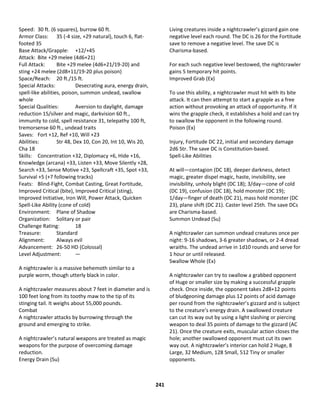 241
Speed: 30 ft. (6 squares), burrow 60 ft.
Armor Class: 35 (-4 size, +29 natural), touch 6, flat-
footed 35
Base Attack/Grapple: +12/+45
Attack: Bite +29 melee (4d6+21)
Full Attack: Bite +29 melee (4d6+21/19-20) and
sting +24 melee (2d8+11/19-20 plus poison)
Space/Reach: 20 ft./15 ft.
Special Attacks: Desecrating aura, energy drain,
spell-like abilities, poison, summon undead, swallow
whole
Special Qualities: Aversion to daylight, damage
reduction 15/silver and magic, darkvision 60 ft.,
immunity to cold, spell resistance 31, telepathy 100 ft,
tremorsense 60 ft., undead traits
Saves: Fort +12, Ref +10, Will +23
Abilities: Str 48, Dex 10, Con 20, Int 10, Wis 20,
Cha 18
Skills: Concentration +32, Diplomacy +6, Hide +16,
Knowledge (arcana) +33, Listen +33, Move Silently +28,
Search +33, Sense Motive +23, Spellcraft +35, Spot +33,
Survival +5 (+7 following tracks)
Feats: Blind-Fight, Combat Casting, Great Fortitude,
Improved Critical (bite), Improved Critical (sting),
Improved Initiative, Iron Will, Power Attack, Quicken
Spell-Like Ability (cone of cold)
Environment: Plane of Shadow
Organization: Solitary or pair
Challenge Rating: 18
Treasure: Standard
Alignment: Always evil
Advancement: 26-50 HD (Colossal)
Level Adjustment: —
A nightcrawler is a massive behemoth similar to a
purple worm, though utterly black in color.
A nightcrawler measures about 7 feet in diameter and is
100 feet long from its toothy maw to the tip of its
stinging tail. It weighs about 55,000 pounds.
Combat
A nightcrawler attacks by burrowing through the
ground and emerging to strike.
A nightcrawler’s natural weapons are treated as magic
weapons for the purpose of overcoming damage
reduction.
Energy Drain (Su)
Living creatures inside a nightcrawler’s gizzard gain one
negative level each round. The DC is 26 for the Fortitude
save to remove a negative level. The save DC is
Charisma-based.
For each such negative level bestowed, the nightcrawler
gains 5 temporary hit points.
Improved Grab (Ex)
To use this ability, a nightcrawler must hit with its bite
attack. It can then attempt to start a grapple as a free
action without provoking an attack of opportunity. If it
wins the grapple check, it establishes a hold and can try
to swallow the opponent in the following round.
Poison (Ex)
Injury, Fortitude DC 22, initial and secondary damage
2d6 Str. The save DC is Constitution-based.
Spell-Like Abilities
At will—contagion (DC 18), deeper darkness, detect
magic, greater dispel magic, haste, invisibility, see
invisibility, unholy blight (DC 18); 3/day—cone of cold
(DC 19), confusion (DC 18), hold monster (DC 19);
1/day—finger of death (DC 21), mass hold monster (DC
23), plane shift (DC 21). Caster level 25th. The save DCs
are Charisma-based.
Summon Undead (Su)
A nightcrawler can summon undead creatures once per
night: 9-16 shadows, 3-6 greater shadows, or 2-4 dread
wraiths. The undead arrive in 1d10 rounds and serve for
1 hour or until released.
Swallow Whole (Ex)
A nightcrawler can try to swallow a grabbed opponent
of Huge or smaller size by making a successful grapple
check. Once inside, the opponent takes 2d8+12 points
of bludgeoning damage plus 12 points of acid damage
per round from the nightcrawler’s gizzard and is subject
to the creature’s energy drain. A swallowed creature
can cut its way out by using a light slashing or piercing
weapon to deal 35 points of damage to the gizzard (AC
21). Once the creature exits, muscular action closes the
hole; another swallowed opponent must cut its own
way out. A nightcrawler’s interior can hold 2 Huge, 8
Large, 32 Medium, 128 Small, 512 Tiny or smaller
opponents.
 
