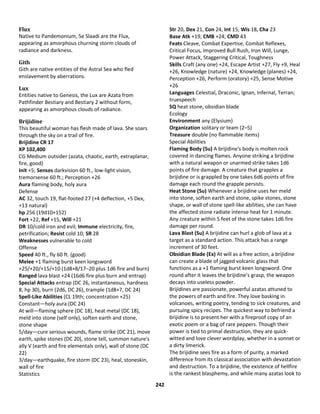 242
Flux
Native to Pandemonium, 5e Slaadi are the Flux,
appearing as amorphous churning storm clouds of
radiance and darkness.
Gith
Gith are native entities of the Astral Sea who fled
enslavement by aberrations.
Lux
Entities native to Genesis, the Lux are Azata from
Pathfinder Bestiary and Bestiary 2 without form,
appearing as amorphous clouds of radiance.
Brijidine
This beautiful woman has flesh made of lava. She soars
through the sky on a trail of fire.
Brijidine CR 17
XP 102,400
CG Medium outsider (azata, chaotic, earth, extraplanar,
fire, good)
Init +5; Senses darkvision 60 ft., low-light vision,
tremorsense 60 ft.; Perception +26
Aura flaming body, holy aura
Defense
AC 32, touch 19, flat-footed 27 (+4 deflection, +5 Dex,
+13 natural)
hp 256 (19d10+152)
Fort +22, Ref +15, Will +21
DR 10/cold iron and evil; Immune electricity, fire,
petrification; Resist cold 10; SR 28
Weaknesses vulnerable to cold
Offense
Speed 40 ft., fly 60 ft. (good)
Melee +1 flaming burst keen longsword
+25/+20/+15/+10 (1d8+8/17–20 plus 1d6 fire and burn)
Ranged lava blast +24 (16d6 fire plus burn and entrap)
Special Attacks entrap (DC 26, instantaneous, hardness
8, hp 30), burn (2d6, DC 26), trample (1d8+7, DC 24)
Spell-Like Abilities (CL 19th; concentration +25)
Constant—holy aura (DC 24)
At will—flaming sphere (DC 18), heat metal (DC 18),
meld into stone (self only), soften earth and stone,
stone shape
5/day—cure serious wounds, flame strike (DC 21), move
earth, spike stones (DC 20), stone tell, summon nature's
ally V (earth and fire elementals only), wall of stone (DC
22)
3/day—earthquake, fire storm (DC 23), heal, stoneskin,
wall of fire
Statistics
Str 20, Dex 21, Con 24, Int 15, Wis 18, Cha 23
Base Atk +19; CMB +24; CMD 43
Feats Cleave, Combat Expertise, Combat Reflexes,
Critical Focus, Improved Bull Rush, Iron Will, Lunge,
Power Attack, Staggering Critical, Toughness
Skills Craft (any one) +24, Escape Artist +27, Fly +9, Heal
+26, Knowledge (nature) +24, Knowledge (planes) +24,
Perception +26, Perform (oratory) +25, Sense Motive
+26
Languages Celestial, Draconic, Ignan, Infernal, Terran;
truespeech
SQ heat stone, obsidian blade
Ecology
Environment any (Elysium)
Organization solitary or team (2–5)
Treasure double (no flammable items)
Special Abilities
Flaming Body (Su) A brijidine's body is molten rock
covered in dancing flames. Anyone striking a brijidine
with a natural weapon or unarmed strike takes 1d6
points of fire damage. A creature that grapples a
brijidine or is grappled by one takes 6d6 points of fire
damage each round the grapple persists.
Heat Stone (Su) Whenever a brijidine uses her meld
into stone, soften earth and stone, spike stones, stone
shape, or wall of stone spell-like abilities, she can have
the affected stone radiate intense heat for 1 minute.
Any creature within 5 feet of the stone takes 1d6 fire
damage per round.
Lava Blast (Su) A brijidine can hurl a glob of lava at a
target as a standard action. This attack has a range
increment of 30 feet.
Obsidian Blade (Ex) At will as a free action, a brijidine
can create a blade of jagged volcanic glass that
functions as a +1 flaming burst keen longsword. One
round after it leaves the brijidine's grasp, the weapon
decays into useless powder.
Brijidines are passionate, powerful azatas attuned to
the powers of earth and fire. They love basking in
volcanoes, writing poetry, tending to sick creatures, and
pursuing spicy recipes. The quickest way to befriend a
brijidine is to present her with a fireproof copy of an
exotic poem or a bag of rare peppers. Though their
power is tied to primal destruction, they are quick-
witted and love clever wordplay, whether in a sonnet or
a dirty limerick.
The brijidine sees fire as a form of purity, a marked
difference from its classical association with devastation
and destruction. To a brijidine, the existence of hellfire
is the rankest blasphemy, and while many azatas look to
 