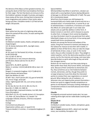 243
the demons of the Abyss as their greatest enemies, it is
among the devils of Hell that most brijidines find focus
for their anger. The fact that devils are immune to fire,
the brijidine's greatest strength, frustrates and angers
these azatas all the more, forcing them to become far
more imaginative and creative in their tactics when
facing such foes. A brijidine stands 5-1/2 feet tall and
weighs 150 pounds.
Bralani
Silver-white hair the color of a lightning strike whips
about this poised elf-like archer, his eyes swirling with
vibrant colors.
Bralani CR 6
XP 2,400
CG Medium outsider (azata, chaotic, extraplanar, good,
shapechanger)
Init +8; Senses darkvision 60 ft., low-light vision;
Perception +15
Defense
AC 20, touch 14, flat-footed 16 (+4 Dex, +6 natural)
hp 66 (7d10+28)
Fort +9, Ref +9, Will +6
DR 10/cold iron or evil; Immune electricity,
petrification; Resist cold 10, fire 10; SR 17
Offense
Speed 40 ft., fly 100 ft. (perfect)
Melee +1 scimitar +13/+8 (1d6+8/18–20) or slam +12
(1d6+7)
Ranged +1 composite longbow +12/+7 (1d8+6/×3)
Special Attacks whirlwind blast
Spell-Like Abilities (CL 6th)
At Will—blur, charm person (DC 13), gust of wind (DC
14), mirror image, wind wall
2/day—lightning bolt (DC 15), cure serious wounds
Statistics
Str 20, Dex 18, Con 19, Int 13, Wis 14, Cha 15
Base Atk +7; CMB +12; CMD 26
Feats Blind-Fight, Improved Initiative, Iron Will, Skill
Focus (Perception)
Skills Bluff +12, Fly +22, Handle Animal +12, Perception
+15, Ride +14, Sense Motive +12, Stealth +14
Languages Celestial, Draconic, Infernal; truespeech
SQ wind form
Ecology
Environment any (Elysium)
Organization solitary, pair, or squad (3–6)
Treasure double (+1 scimitar, +1 composite longbow [+5
Str])
Special Abilities
Whirlwind Blast (Su) When in wind form, a bralani can
attack with a scouring blast of wind, dealing 3d6 points
of damage in a 20-foot line (Reflex DC 17 half). The save
DC is Constitution-based.
Wind Form (Su) A bralani can shift between its
humanoid body and a body made of wind and mist as a
standard action. In humanoid form, it cannot fly or use
its whirlwind blast. In wind form, it functions as if under
the effects of a wind walk spell. It can make slam
attacks and use spell-like abilities in either form. A
bralani remains in one form until it chooses to assume
its other form. A change in form cannot be dispelled,
nor does the bralani revert to any particular form when
killed (both shapes are its true form). A true seeing spell
reveals both forms simultaneously.
Bralanis are among the fiercest and wildest of the
azatas, living from moment to moment and always on
the lookout for chances to test their skill in battle. In
addition to their elf-like forms, they can take the shape
of whirlwinds of dust, snow, or sand. In the mortal
realm, they are often mistaken for djinn. They delight in
violent weather, not for the destructive qualities of such
events, but for the intensity and energy, and many tales
describe bralani as spirits who laugh as they sail amid
the strongest storms.
Bralanis do not need to eat, but they enjoy doing so.
Most prefer elven food, fiery human dishes, and spiced
wine. Because of their similarities to elementals and
fey, they sometimes act as intermediaries between
mortals, elementals, and fey, though they prefer to
arrange temporary truces that allow the interested
parties to conduct their own negotiations on neutral
ground. When taking the role of mediators—or
whenever else such opportunities present themselves—
bralani are quick to suggest friendly competitions or
games to end disputes and enjoy creating challenges or
complicated contests to test both physical and mental
mortal prowess.
Ghaelle
his elegantly armored sentinel stands alert, her eyes
radiating divine light and her noble blade crackling with
power.
Ghaele CR 13
XP 25,600
CG Medium outsider (azata, chaotic, extraplanar, good,
shapechanger)
Init +5; Senses darkvision 60 ft., detect evil, low-light
vision, see invisibility; Perception +20
 