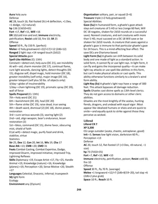 244
Aura holy aura
Defense
AC 28, touch 16, flat-footed 26 (+4 deflection, +1 Dex,
+1 dodge, +12 natural)
hp 136 (13d10+65)
Fort +17, Ref +11, Will +16
DR 10/cold iron and evil; Immune electricity,
petrification; Resist cold 10, fire 10; SR 25
Offense
Speed 50 ft., fly 150 ft. (perfect)
Melee +2 holy greatsword +22/+17/+12 (2d6+12)
Ranged 2 light rays +14 ranged touch (2d12)
Special Attacks gaze
Spell-Like Abilities (CL 13th)
Constant—detect evil, holy aura (DC 21), see invisibility
At will—aid, charm monster (DC 17), continual flame,
cure light wounds, dancing lights, detect thoughts (DC
15), disguise self, dispel magic, hold monster (DC 18),
greater invisibility (self only), major image (DC 16),
greater teleport (self plus 50 lbs. of objects only)
3/day—globe of invulnerability
1/day—chain lightning (DC 19), prismatic spray (DC 20),
wall of force
Spells Prepared (CL 13th)
7th—holy word (DC 21)
6th—banishment (DC 20), heal (DC 20)
5th—flame strike (DC 19), raise dead, true seeing
4th—death ward, dismissal (2) (DC 18), divine power,
restoration
3rd—cure serious wounds (3), searing light (2)
2nd—aid, align weapon, bear's endurance, lesser
restoration (2)
1st—bless, command (DC 15), divine favor, obscuring
mist, shield of faith
0 (at will)—detect magic, purify food and drink,
stabilize, virtue
Statistics
Str 25, Dex 12, Con 20, Int 16, Wis 19, Cha 17
Base Atk +13; CMB +20; CMD 31
Feats Combat Casting, Combat Expertise, Dodge,
Improved Disarm, Improved Initiative, Improved Trip,
Lightning Reflexes
Skills Diplomacy +19, Escape Artist +17, Fly +25, Handle
Animal +19, Knowledge (nature) +16, Knowledge
(planes) +19, Perception +20, Sense Motive +20, Stealth
+17
Languages Celestial, Draconic, Infernal; truespeech
SQ light form
Ecology
Environment any (Elysium)
Organization solitary, pair, or squad (3–6)
Treasure triple (+2 holy greatsword)
Special Abilities
Gaze (Su) In humanoid form, a ghaele's gaze attack
slays evil creatures of 5 HD or less (range 60 feet, Will
DC 18 negates, shaken for 2d10 rounds on a successful
save). Nonevil creatures, and evil creatures with more
than 5 HD, must succeed on a DC 18 Will save or be
shaken for 2d10 rounds. A creature that saves against a
ghaele's gaze is immune to that particular ghaele's gaze
for 24 hours. This is a mind-affecting fear effect. The
save DCs are Charisma-based.
Light Form (Su) A ghaele can shift between its solid
body and one made of light as a standard action. In
solid form, it cannot fly or use light rays. In light form, it
can fly and gains the incorporeal quality—it can make
light ray attacks or use spell-like abilities in this form,
but can't make physical attacks or cast spells. This
ability otherwise functions similarly to a bralani's wind
form ability.
Light Ray (Ex) A ghaele's light rays have a range of 300
feet. This attack bypasses all damage reduction.
Spells Ghaeles cast divine spells as 13th-level clerics.
They do not gain access to domains or other cleric
abilities.
Ghaeles are the most knightly of the azatas, hunting
fiends, dragons, and undead with equal vigor. Most
appear like idealized humans or elves and are quick to
smile—and equally quick to strike against those they
perceive as wicked.
Lillend
Lillend CR 7
XP 3,200
CG Large outsider (azata, chaotic, extraplanar, good)
Init +3; Senses low-light vision, darkvision 60 ft.;
Perception +13
Defense
AC 20, touch 12, flat-footed 17 (+3 Dex, +8 natural, –1
size)
hp 73 (7d10+35)
Fort +7, Ref +10, Will +10
Immune electricity, petrification, poison; Resist cold 10,
fire 10
Offense
Speed 30 ft., fly 70 ft. (average)
Melee +1 longsword +12/+7 (2d6+8/19–20), tail slap +6
(2d6+2 plus grab)
Space 10 ft.; Reach 10 ft.
 