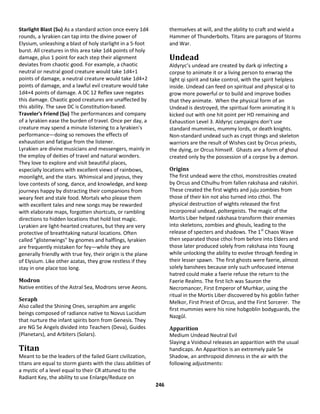 246
Starlight Blast (Su) As a standard action once every 1d4
rounds, a lyrakien can tap into the divine power of
Elysium, unleashing a blast of holy starlight in a 5-foot
burst. All creatures in this area take 1d4 points of holy
damage, plus 1 point for each step their alignment
deviates from chaotic good. For example, a chaotic
neutral or neutral good creature would take 1d4+1
points of damage, a neutral creature would take 1d4+2
points of damage, and a lawful evil creature would take
1d4+4 points of damage. A DC 12 Reflex save negates
this damage. Chaotic good creatures are unaffected by
this ability. The save DC is Constitution-based.
Traveler's Friend (Su) The performances and company
of a lyrakien ease the burden of travel. Once per day, a
creature may spend a minute listening to a lyrakien's
performance—doing so removes the effects of
exhaustion and fatigue from the listener.
Lyrakien are divine musicians and messengers, mainly in
the employ of deities of travel and natural wonders.
They love to explore and visit beautiful places,
especially locations with excellent views of rainbows,
moonlight, and the stars. Whimsical and joyous, they
love contests of song, dance, and knowledge, and keep
journeys happy by distracting their companions from
weary feet and stale food. Mortals who please them
with excellent tales and new songs may be rewarded
with elaborate maps, forgotten shortcuts, or rambling
directions to hidden locations that hold lost magic.
Lyrakien are light-hearted creatures, but they are very
protective of breathtaking natural locations. Often
called "glistenwings" by gnomes and halflings, lyrakien
are frequently mistaken for fey—while they are
generally friendly with true fey, their origin is the plane
of Elysium. Like other azatas, they grow restless if they
stay in one place too long.
Modron
Native entities of the Astral Sea, Modrons serve Aeons.
Seraph
Also called the Shining Ones, seraphim are angelic
beings composed of radiance native to Novus Lucidum
that nurture the infant spirits born from Genesis. They
are NG 5e Angels divided into Teachers (Deva), Guides
(Planetars), and Arbiters (Solars).
Titan
Meant to be the leaders of the failed Giant civilization,
titans are equal to storm giants with the class abilities of
a mystic of a level equal to their CR attuned to the
Radiant Key, the ability to use Enlarge/Reduce on
themselves at will, and the ability to craft and wield a
Hammer of Thunderbolts. Titans are paragons of Storms
and War.
Undead
Aldyryc’s undead are created by dark qi infecting a
corpse to animate it or a living person to enwrap the
light qi spirit and take control, with the spirit helpless
inside. Undead can feed on spiritual and physical qi to
grow more powerful or to build and improve bodies
that they animate. When the physical form of an
Undead is destroyed, the spiritual form animating it is
kicked out with one hit point per HD remaining and
Exhaustion Level 3. Aldyryc campaigns don’t use
standard mummies, mummy lords, or death knights.
Non-standard undead such as crypt things and skeleton
warriors are the result of Wishes cast by Orcus priests,
the dying, or Orcus himself. Ghasts are a form of ghoul
created only by the possession of a corpse by a demon.
Origins
The first undead were the cthoi, monstrosities created
by Orcus and Cthulhu from fallen rakshasa and rakshiri.
These created the first wights and juju zombies from
those of their kin not also turned into cthoi. The
physical destruction of wights released the first
incorporeal undead, poltergeists. The magic of the
Mortis Liber helped rakshasa transform their enemies
into skeletons, zombies and ghouls, leading to the
release of specters and shadows. The 1st
Chaos Wave
then separated those cthoi from before into Elders and
those later produced solely from rakshasa into Young
while unlocking the ability to evolve through feeding in
their lesser spawn. The first ghosts were faerie, almost
solely banshees because only such unfocused intense
hatred could make a faerie refuse the return to the
Faerie Realms. The first lich was Sauron the
Necromancer, First Emperor of Murhkar, using the
ritual in the Mortis Liber discovered by his goblin father
Melkor, First Priest of Orcus, and the First Sorcerer. The
first mummies were his nine hobgoblin bodyguards, the
Nazgûl.
Apparition
Medium Undead Neutral Evil
Slaying a Voidsoul releases an apparition with the usual
handicaps. An Apparition is an extremely pale 5e
Shadow, an anthropoid dimness in the air with the
following adjustments:
 