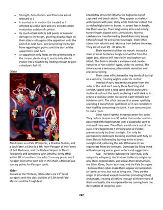 247
 Strength, Constitution, and Charisma are all
reduced to 1
 In combat or in motion it is treated as if
affected by a Blur spell and it is Invisible when
motionless outside of combat.
 Its touch attack inflicts 1d8 points of necrotic
damage to the target, granting disadvantage on
their attack rolls against the apparition until the
end of its next turn, and preventing the target
from regaining hit points until the start of the
apparition’s next turn.
 An apparition only feeds on the qi remaining in
the corpse, desiccating it, and is only able to
evolve into a Shadow by feeding enough to gain
a shadow’s full HD.
Cthoi
Also known as a Pale Whisperer, a Shadow Stalker, and
a Soul Eater, a Cthoi is a 8th level Paragon of the Forms
of Evil, Darkness, and the Undead Aspect of Death.
Telepathic and connected with Cthulhu, Every cthoi
within 30’ of another cthoi adds 2 sorcery points and 1
Paragon level of to each one in the chain. Cthoi can use
sorcery points for Paragon spells.
Elder
Known as the Thirteen, cthoi elders are 13th
level
paragons with the class abilities of 12th level Fate
Mystics and the Tough feat.
Created by Orcus for Cthulhu for Ragnarok out of
captured and dead rakshiri. They appear as skeletal
anthropoids with pale, slimy white flesh like a dead fish
stretched tight over its bones. Its seven feet in height,
like their sources. Their long skinny arms end in long
boney fingers tipped with curved claws. Normal
rakshasa are transformed by blood drain into Young
Cthoi of equal HD and sorcerous magic. Elder Cthoi
come from rakshiri and rakshasa from before the wave.
They are all level 20 - 30 Wizards.
Their leonine skull has no mouth. Instead a
mass of small tentacles dangle and writhe from the
upper jaw, able to drill into victim and syphon out
blood. The drain is double a vampires and creates
vampires of non rakshiri types, under its control. The
slime causes a sensuous, pleasurable sensation and
prevents clotting.
Their claws inflict twice the neg levels of dark qi
as a vampire, creating wights under its control
Instead of ears, two tentacles grow from the
sides of the skull each nearly three feet long and
slender, tipped with a long spine able to puncture a
skull and suck out the spirit, replacing it with dark qi to
create a voidsoul under its control. Each tentacle can
hold one spirit. The cthoi can use it to power spells by
spending 1 level/hd per spell level, or it can completely
heal itself by consuming the spirit. It can consume just
to make room.
Cthoi have Frightful Presence when first seen.
They radiate despair in a 30 radius that renders victims
paralyzed with hopelessness until a successful save or
shaken if they save. The effects vanish once out of the
aura. They Regenerate 5 if young and 10 if elder,
prevented only by direct sunlight. Can only be
permanently destroyed by being anointed with holy oil
then Blessed followed by burning while in direct
sunlight and scattering the ash. Otherwise it can
regenerate from the remnant. Dominate by filling mind
with whispering voices given orders and suggestions.
Aka: The White Whisperers (can’t talk, only
telepathic whispers), the Shadow Stalkers (sunlight not
only stops regeneration, and allows their destruction),
the Silent Ones, Doom Warriors, and the Pale Strangers
- because their robes make them appear as humanoids
or faeries or orcs but not as living one. They are the
origin of all undead except mummies (including liches)
and ghosts, creating all others through all three types of
drain and spells, the incorporeal forms coming from the
destruction of corporeal ones.
 