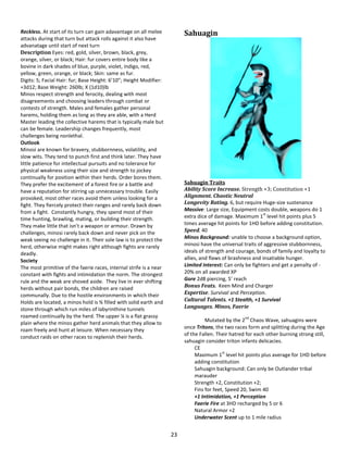 23
Reckless. At start of its turn can gain adavantage on all melee
attacks during that turn but attack rolls against it also have
advanatage until start of next turn
Description Eyes: red, gold, silver, brown, black, grey,
orange, silver, or black; Hair: fur covers entire body like a
bovine in dark shades of blue, purple, violet, indigo, red,
yellow, green, orange, or black; Skin: same as fur.
Digits: 5; Facial Hair: fur; Base Height: 6’10”; Height Modifier:
+3d12; Base Weight: 260lb; X (1d10)lb
Minos respect strength and ferocity, dealing with most
disagreements and choosing leaders through combat or
contests of strength. Males and females gather personal
harems, holding them as long as they are able, with a Herd
Master leading the collective harems that is typically male but
can be female. Leadership changes frequently, most
challenges being nonlethal.
Outlook
Minosi are known for bravery, stubbornness, volatility, and
slow wits. They tend to punch first and think later. They have
little patience for intellectual pursuits and no tolerance for
physical weakness using their size and strength to jockey
continually for position within their herds. Order bores them.
They prefer the excitement of a forest fire or a battle and
have a reputation for stirring up unnecessary trouble. Easily
provoked, most other races avoid them unless looking for a
fight. They fiercely protect their ranges and rarely back down
from a fight. Constantly hungry, they spend most of their
time hunting, brawling, mating, or building their strength.
They make little that isn’t a weapon or armour. Drawn by
challenges, minosi rarely back down and never pick on the
weak seeing no challenge in it. Their sole law is to protect the
herd, otherwise might makes right although fights are rarely
deadly.
Society
The most primitive of the faerie races, internal strife is a near
constant with fights and intimidation the norm. The strongest
rule and the weak are shoved aside. They live in ever shifting
herds without pair bonds, the children are raised
communally. Due to the hostile environments in which their
Holds are located, a minos hold is ¾ filled with solid earth and
stone through which run miles of labyrinthine tunnels
roamed continually by the herd. The upper ¼ is a flat grassy
plain where the minos gather herd animals that they allow to
roam freely and hunt at leisure. When necessary they
conduct raids on other races to replenish their herds.
Sahuagin
Sahuagin Traits
Ability Score Increase. Strength +3; Constitution +1
Alignment. Chaotic Neutral
Longevity Rating. 6, but require Huge-size sustenance
Massive: Large size, Equipment costs double, weapons do 1
extra dice of damage. Maximum 1
st
level hit points plus 5
times average hit points for 1HD before adding constitution.
Speed. 40
Minos Background: unable to choose a background option,
minosi have the universal traits of aggressive stubbornness,
ideals of strength and courage, bonds of family and loyalty to
allies, and flaws of brashness and insatiable hunger.
Limited Interest: Can only be fighters and get a penalty of -
20% on all awarded XP
Gore 2d8 piercing, 5’ reach
Bonus Feats. Keen Mind and Charger
Expertise. Survival and Perception.
Cultural Talents. +1 Stealth, +1 Survival
Languages. Minos, Faerie
Mutated by the 2
nd
Chaos Wave, sahuagins were
once Tritons, the two races form and splitting during the Age
of the Fallen. Their hatred for each other burning strong still,
sahuagin consider triton infants delicacies.
CE
Maximum 1
st
level hit points plus average for 1HD before
adding constitution
Sahuagin background: Can only be Outlander tribal
marauder
Strength +2, Constitution +2;
Fins for feet, Speed 20, Swim 40
+1 Intimidation, +1 Perception
Faerie Fire at 3HD recharged by 5 or 6
Natural Armor +2
Underwater Scent up to 1 mile radius
 