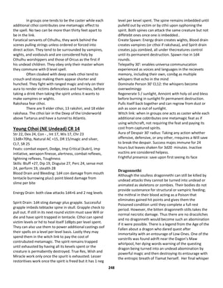 248
In groups one tends to be the caster while each
additional cthoi contributes one metamagic effect to
the spell. No two can be more than thirty feet apart to
be in the link.
Fanatical servants of Cthulhu, they work behind the
scenes pulling strings unless ordered or forced into
direct action. They tend to be surrounded by vampires,
wights, and voidsouls and are considered holy by
Cthulhu worshippers and those of Orcus as the first if
his undead children. They obey only their master whom
they commune with 0 level spell.
Often cloaked with deep cowls cthoi tend to
crouch and stoop making them appear shorter and
hunched. They fight with ranged magic and rely on their
aura to render victims defenceless and harmless, before
taking a drink then taking the spirit unless it wants to
make vampires or wights.
Rakshasa fear cthoi.
There are 9 elder cthoi, 13 rakshiri, and 18 elder
rakshasa. The cthoi lair in the Deep of the Underworld
above Tartarus and have a tunnel to Atlantis.
Young Cthoi (NE Undead) CR 14
Str 22, Dex 24, Con - , Int 17, Wis 17, Chr 23
13d8+70hp, Natural AC +15, DR 15/magic and silver,
CL7, SR 25
Feats: combat expert, Dodge, Imp Critical (kukri), imp
initiative, werapon finesse, alertness, combat reflexes,
lightning reflexes, Toughness
Skills: Bluff +27, Dip 19, Disguise 27, Perc 24, sense mot
24, perform 19, stealth 28
Blood Drain and Bleeding: 1d4 con damage from mouth
tentacle burrowing plus1 point bleed damage from
slime per bite
Energy Drain: both claw attacks 1d4+6 and 2 neg levels
Spirit Drain: 1d4 sting damagr plus grapple. Successful
grapple imbeds tebtacke spine in skull. Grapple check to
pull out. If still in its next round victim must save Will or
die and have spirit trapped in tentacle. Cthoi can spend
victim levels or hd to heal itself 1d8pts per level spent.
They can also use them to power additional castings oof
their spells on a level per level basis. Lastly they may
spend them in the witch link to pay the cost of
contrubuted metamagic. The spirit remains trapped
until exhausted by having all its kevels spent or the
creature is permabently destroyed. True Res, Wish and
Miracle work only once the spurit is exhausted. Lesser
restoritives work once the spirit is freed but it has 1 neg
level per kevel spent. The spine remains imbedded until
pullefd out by victim or by cthii upon syphoning the
spirit. Both spines can attack the same creature but not
diffetebt ones once one is imbedded..
Create Spawn: Energy drain creates wights, Blood drain
creates vampires (or cthoi if rakshasa), and Spirit drain
creates juju zombied, all under thecreatures control
until its permanent destruction. Spawn rise in 1d4
rounds.
Telepathy 30': enables universa communucation
experienced as voices and languages in the recievets
memory, including their own, conibg as multiple
whispers that echo in the mind
Dominate Person 30' CL12: the whispers become
overwelmingp
Regenerate 5 / sunlight, Annoint with holy oil and bless
before burning in sunlight fir permanent destruction.
Pulls itself back together and can regrow from dust or
ash as soon as out of sunlight.
Witch link: when in groups one acts as caster while each
additional one cobtributes one metamagic feat as if
using witchcraft, not requiring the feat and paying its
cost from captured spirits.
Aura of Despair 30' radius: Taking any action whether
offensive, defensive, or any other, rrequires a Will save
to break the despair. Success majes immune for 24
hours but leaves shaken for 3d20 minutes. Inactive
vuctins are considered helpess.
Frightful presence: save upon first seeing its face
Dragonnethi
Although the soulless dragonnethi can still be killed by
undead attacks they cannot be turned into undead or
animated as skeletons or zombies. Their bodies do not
provide sustenance for structural or vampiric feeding;
the mithral in their blood acting as a Poison that
eliminates gained hit points and gives them the
Poisoned condition until they complete a full rest
period. However, the bitten dragonneth stills takes the
normal necrotic damage. Thus there are no dracoliches
and no dragonneth would become such an abomination
if it were possible. There is a legend from the Age of the
Fallen about a dragon who dared quest after
immortality with an entourage of Low Ones. One of the
varstrills was found adrift near the Dagon’s Maw
whirlpool, her dying words warning of the questing
dragon being turned into an undead abomination by
powerful magic and then destroying its entourage with
the entropic breath of Tiamat herself. Her final whisper
 