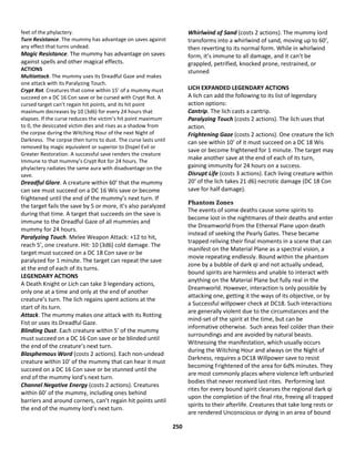 250
feet of the phylactery.
Turn Resistance. The mummy has advantage on saves against
any effect that turns undead.
Magic Resistance. The mummy has advantage on saves
against spells and other magical effects.
ACTIONS
Multiattack. The mummy uses its Dreadful Gaze and makes
one attack with its Paralyzing Touch.
Crypt Rot. Creatures that come within 15’ of a mummy must
succeed on a DC 16 Con save or be cursed with Crypt Rot. A
cursed target can’t regain hit points, and its hit point
maximum decreases by 10 (3d6) for every 24 hours that
elapses. If the curse reduces the victim’s hit point maximum
to 0, the desiccated victim dies and rises as a shadow from
the corpse during the Witching Hour of the next Night of
Darkness. The corpse then turns to dust. The curse lasts until
removed by magic equivalent or superior to Dispel Evil or
Greater Restoration. A successful save renders the creature
Immune to that mummy’s Crypt Rot for 24 hours. The
phylactery radiates the same aura with disadvantage on the
save.
Dreadful Glare. A creature within 60’ that the mummy
can see must succeed on a DC 16 Wis save or become
frightened until the end of the mummy’s next turn. If
the target fails the save by 5 or more, it’s also paralyzed
during that time. A target that succeeds on the save is
immune to the Dreadful Gaze of all mummies and
mummy for 24 hours.
Paralyzing Touch. Melee Weapon Attack: +12 to hit,
reach 5’, one creature. Hit: 10 (3d6) cold damage. The
target must succeed on a DC 18 Con save or be
paralyzed for 1 minute. The target can repeat the save
at the end of each of its turns.
LEGENDARY ACTIONS
A Death Knight or Lich can take 3 legendary actions,
only one at a time and only at the end of another
creature’s turn. The lich regains spent actions at the
start of its turn.
Attack. The mummy makes one attack with its Rotting
Fist or uses its Dreadful Gaze.
Blinding Dust. Each creature within 5’ of the mummy
must succeed on a DC 16 Con save or be blinded until
the end of the creature’s next turn.
Blasphemous Word (costs 2 actions). Each non-undead
creature within 10’ of the mummy that can hear it must
succeed on a DC 16 Con save or be stunned until the
end of the mummy lord’s next turn.
Channel Negative Energy (costs 2 actions). Creatures
within 60’ of the mummy, including ones behind
barriers and around corners, can’t regain hit points until
the end of the mummy lord’s next turn.
Whirlwind of Sand (costs 2 actions). The mummy lord
transforms into a whirlwind of sand, moving up to 60’,
then reverting to its normal form. While in whirlwind
form, it’s immune to all damage, and it can’t be
grappled, petrified, knocked prone, restrained, or
stunned
LICH EXPANDED LEGENDARY ACTIONS
A lich can add the following to its list of legendary
action options:
Cantrip. The lich casts a cantrip.
Paralyzing Touch (costs 2 actions). The lich uses that
action.
Frightening Gaze (costs 2 actions). One creature the lich
can see within 10’ of it must succeed on a DC 18 Wis
save or become frightened for 1 minute. The target may
make another save at the end of each of its turn,
gaining immunity for 24 hours on a success.
Disrupt Life (costs 3 actions). Each living creature within
20’ of the lich takes 21 d6) necrotic damage (DC 18 Con
save for half damage).
Phantom Zones
The events of some deaths cause some spirits to
become lost in the nightmares of their deaths and enter
the Dreamworld from the Ethereal Plane upon death
instead of seeking the Pearly Gates. These became
trapped reliving their final moments in a scene that can
manifest on the Material Plane as a spectral vision, a
movie repeating endlessly. Bound within the phantom
zone by a bubble of dark qi and not actually undead,
bound spirits are harmless and unable to interact with
anything on the Material Plane but fully real in the
Dreamworld. However, interaction is only possible by
attacking one, getting it the ways of its objective, or by
a Successful willpower check at DC18. Such interactions
are generally violent due to the circumstances and the
mind-set of the spirit at the time, but can be
informative otherwise. Such areas feel colder than their
surroundings and are avoided by natural beasts.
Witnessing the manifestation, which usually occurs
during the Witching Hour and always on the Night of
Darkness, requires a DC18 Willpower save to resist
becoming Frightened of the area for 6d% minutes. They
are most commonly places where violence left unburied
bodies that never received last rites. Performing last
rites for every bound spirit cleanses the regional dark qi
upon the completion of the final rite, freeing all trapped
spirits to their afterlife. Creatures that take long rests or
are rendered Unconscious or dying in an area of bound
 