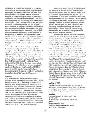 252
judgement, he turned to Orcus hoping for a cure or at
least the ritual of mummification. Orcus responded by
sending a cthoi. The creature drained her blood. The
first non-rakshasa so drained, she rose as the first
vampire. Dracula willingly gave himself to her hunger
and she fed him from herself when he rose a few days
later. The pair became bloodthirsty tyrants feared by all
their subjects. After a century or two of fear, the locals
waited for Dracula to leave for R’lyeh and attacked
Castle Ravenloft, managing to completely entomb Lilith
until she starved and became the first wraith. Escaping,
the she filled the castle with her spawn. Dracula’s rage
was horrible and many died but Orcus warned him of
the gathering of the Faerie armada and he escaped
Atlantis before its sinking. Surviving the 2nd
Chaos Wave
altered him and gave him powers beyond the normal
vampire. It is said he still haunts Aldyryc, obsessed with
finding his reincarnated love and gathering rituals of
magic.
Dracula has +6 to all ability scores, +9HD,
Resistance to Sunlight (radiant) and Water (acid)
damage, as well as being both a warrior and a 15th
level
spell-caster. He has twice the standard number of uses
of Children of the Night and Legendary Resistance as
well as Legendary Actions. His Shapechanger forms
include that of an ordinary wolf also with the vampire’s
bite. His Charm ability has a DC of 20 and effects
undead with a DC17. He can Dominate Person with a
30’ Gaze as a 12th
level caster three times per day and
can Create Thrall as per the Warlock Great Old One
pact. His wraith if expelled doesn’t suffer from
Exhaustion and has 3 hit points per HD. It is said that he
recoils from the sight of presented Ra symbol.
Voidsoul
A victim whose spirit is taken by a cthoi becomes a
voidsoul, a body preserved by an infusion of dark qi that
retains a measure of its personality, intelligence, and
memory. Also known as a forsaken, a mist walker, an
empty one, and a dementor, these creatures retain the
Ability Scores of the anthropoid victim with Strength
and Dexterity increased +1, 9d8HD plus the Tough feat,
and ½ of any of the class levels possessed by the victim
in class abilities and proficiencies. Supernatural
athletes, voidsouls can make standing leaps as if done
with a running start with advantage with a 5’ start and
with double the Ability modifier applied if a 10’ running
start if possible. Voidsouls have continuous Spider Climb
and a natural AC of 12 due to toughened skin.
Their staring empty gaze can be used once per
turn within 60’ as a bonus action to trap the gaze of
another and pull their mind into the Void. This in inflicts
2d10 points of psychic damage and requires a DC16
Charisma save to avoid being afflicted with short-term
madness and a critical failure doubling the damage and
causing long-term madness instead. A success leaves
the target Paralyzed for 1 round per point of damage
and cuts the damage in half, with a critical success
eliminating damage and reducing the condition to
Frightened for 1 round. Once the duration of any
madness ends, the victim must save again to avoid
being left with indefinite madness.
Voidsouls are Immune to Poison, Exhaustion,
Frightened, Charmed, Starvation, Suffocation, Paralysis,
and Psychic damage plus madness and hallucinations.
Necrotic damage acts to heal them or provide
temporary hit points. Vulnerable to Radiant, they are
Resistant to Cold and B/P/S that is non-magical and
non-silvered. Direct sunlight causes them to make a
DC16 Constitution save to avoid being effectively
Poisoned with success making it effectively Frightened.
Voidsouls can summon a special Fog Cloud with
a 60’ radius around them that moves with them, lasting
until dismissed as an interaction, dispelled by wind or
Dispel Magic, or the voidsouls dashes or runs. In
addition to concealment the cold mist drains the vitality
and depresses the emotions of those within requiring a
DC16 Constitution save at the start of each turn inside
the mist to avoid taking 1 point of Exhaustion, 2 on a
critical failure. Once Exhaustion is gained, no further
drain is experienced. However, upon gaining Exhaustion
the individual must save a second time or be affected as
if by a Sleep spell. On each turn following leaving the
mist, individuals may save to remove the exhaustion
and wake up.
Werewolf
A werewolf is an anthropoid afflicted with the Curse of
Lycanthropy through the spell or being bitten by a barghest
or wendigo. It first emerges as a barghest and evolves into a
wendigo by feeding on the organs of victims.
Barghest
A barghest has black fur and red lupine eyes.
CR 5 XP 1,600
CE Medium fiend (native, chaotic, demon, evil)
Init +7,
Senses darkvision, scent,
Passive Perception/Investigation +19/+5
AC 17 (+2 Dex, +5 natural)
 