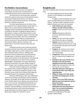 254
Forbidden Associations
Although various lands many ban the followers of
certain gods, only two forms of association are
universally banned on pain of imprisonment and death.
The destruction of the Dream War caused all
witchcraft, witches and covens to be banned from every
land except Paholja where witches rule. Merely
possessing a copy of the Necronomicon, the Witches’
Grimoire, is worthy of execution.
The other banned group are the Strom Front,
also called the Front. Represented by a white Ankh in a
black circle on a grey back ground they follow the
ideology of human supremacy detailed in Adel Hister’s
manifesto Ku Klux Klan, Purifying the Master Race in
Dark Speech. A satanic cult formed by Hister to unite
Napoleon’s forces following his capture in the later part
of humanity’s Century Wars, the Front is dedicated to
the belief that humanity shall rise to dominate the
inferior races once it has purified itself of weakness and
the world of witches, demons, monsters, and
abominations. This meant everyone other than the
human race.
Purifying humanity meant enhancing superior
specimens beyond mortal limits while using the rest for
war fodder, experiments, and the undead army created
with the Black Cauldron of Orcus. Halflings were
declared to have to potential for souls and salvation
through valour in combat on behalf of the Klan, all
others were monsters to be dominated or destroyed. All
enemies and dead were recruited into the unliving
Night Brigade. Living soldiers were given Blitzkrieg, a
drug that turned them into super soldiers known as
Storm Troopers with a tendency to go berserk in battle.
They even tried to invade Sorrvas, resulting in
the explosion that created the Nightmare Pass of the
Dead Lands. The threat proved great enough to unite
the other human lands into an alliance that reopened
the Node Network and managed to defeat Hister.
All traces of blitzkrieg, or blitz, were obliterated
and all Front members hunted down and put to death.
However, the Knights of the Light continue to follow the
Front’s beliefs about human destiny and superiority but
focus more on purity, having dedicated themselves to
cleansing the human races and the world of evil and
impurity. They see halflings as ultimate abominations to
be destroyed without mercy and all dreamweavers
except themselves and white magicians as witches.
Many others follow the manifesto in secret.
Knighthoods
There are 6 knightly orders that have stood the test of
time:
1. The Caltic Knighthood of the Round Table
Symbol: Circular tabletop surrounded by
thirteen seats.
A religious order founded by Sirsyr and
sworn to Athena they serve as protectors of
Caltere. The Round Table is based on Sirsyr’s
Code of Chivalry, each sworn to champion:
 Faith: Hold true to your trust in
Athena, yourself, and your fellow
knights as well as to your word in all
things
 Charity: Be generous with your
resources and kind to those less
fortunate.
 Justice: See the truth of the situation
and enforce the law on all equally
 Sagacity: Search of the truth of the
world and absorb all that you can, using
to improve your decisions and minimize
your mistakes
 Prudence: Be cautious in your action
and devotion. Look before you step
over the precipice.
 Temperance: Retain your wits for evil
waits for opportunity to beguile and
attack.
 Resolution: Once you commit, see it
through to the end. Do not let
obstacles be more than a challenge.
 Truth: Seek and speak the truth in all
that you do. Lies are poison.
 Liberality: Keep your mind open to
Inconvenient truth, hard reality and
opposing views.
 Diligence: Always omit fully, doing
your best and staying aware of your
situation.
 Hope: Trust in your faith to get you
light the way in the darkness and be a
beacon for others.
 Valour: Defend the weak and
defenseless and never back down in
spirit. You are only truly defeated
when your mind surrenders.
2. The Ethernian Knighthood of the Light
Symbol: A white fireball
 