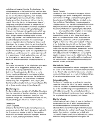 258
exploding and burying their city. Greeks discover the
same power circle as the Sumerians had used and were
next to settled, soon conquered by Romans who named
the city and mountains. Separating from Rome by
closing the portal permanently, the New Kaldarian
Empire spread from Arcanica and still has it has its
capital. This is also the city of the Arcanum, Aldyryc’s
ruling body for magician founded by Merlyn and his
apprentice Solomon to end the Dream War. In addition
to this great tower fortress and magical college, the
Arcanum runs the Great Library of Arcanica which was
founded on the model of the library of Alexandria, all
books brought into the city being copied by state
decree. Only Gyrrd’N’s Institute of Illumination rivals its
breadth and depth of collection. The volcanic ridge
between mountains divides the city into Uptown and
Downtown, the strongest tide in the world sending the
normally placid Racing River up the Reversing Falls once
a day from the harbour to Lake Kaldar. Lake Kaldar is
notable for containing Fire Island. The largest of several
small islands near the centre, Fire Island is permanently
lit by a continuous Fireball spell witching zone left from
the Dream War as a warning about the dangers of
witchcraft. The Cerulean Order throws witches into it.
Assyrvia
The original place settled by the Babylonians, they were
later driven out by Broggan the Destroyer, King of
Zhyatis, after he conquered the island nation. He
destroyed the gateway to the Old World to end a
Persian invasion and betray his most powerful allies.
The allies brought down a curse upon the land as they
died. The Babylonians and Persians fled as the dead
rose to devour the living and take over Assyrvia, the
Babylonians founding Kordesh and Persians Rovalla. The
Isle of Dread remains a land of the unliving still.
The Burning Sea
The Burning Sea runs along the World’s Edge Mountains
from the mountains of Southern Murhkar to Symmallea,
beyond Raktargoth on the western side of the map.
Volcanism and gas jets cause the sea to bubble and boil,
actually emitting jets of flame in numerous places.
Caenyrvyn
Capital: Gwynedd
Settled by the Welsh this feudal monarchy stands as a
borderland with the Dark North, doing some trade with
the Orcs when not fending of raids by them and the
Minosi of Stygia. Known for producing singers with the
voices of angels, Caenyrvyn allows no slavery.
Caltere
Capital: Camelot
The Neolithic Picts first came to this region through
Stonehenge. Later driven north by Celtic tribes they
were replaced by Anglo-Saxons coming through the
Stonehenge on the Old World to the one built by the
Picts on Aldyryc. The Kaldarian Empire managed to
conquer the south but the north remained home to the
free plains horsemen. Encountering the Wyr and the
Kalvaalans, the Kaldarian expansion ground to a halt.
Sirsyr established the Kingdom of Camelot as
the first of part of the Kaldarian Empire to gain
independence, doing so after a long bloody war in
which he united all the local tribes, established the
Round Table, created the Code of Chivalry and the
Knights of the Round Table. After his death at the end
of the Drake War, Camelot fell and the Round Table
disbanded, the region invaded regularly by barbaric
tribes from Wyrland, Dunblannor, and Kalvaala. Arthur
Pendragon founded Caltere after drawing Excalibur
from a boulder inside ruined Camelot and using it to
slay the terasques known as the Jabberwocky. Along
with Robin Locksley and his Merry Men, they formed
the second Round Table and a feudal monarchy that
endures. Slavery is outlawed.
The Daikaiju Ocean
The Ocean covers the entire eastern hemisphere from
the coasts of the Harkindian and Symmallean continents
to the World’s Edge Mountains. It expanded when the
continent of Draco sank as a result of the Second Chaos
Wave with mountains are now chains of islands.
Spires of Poseidon
The Spires of Poseidon are an underwater mountain
range that rose on the side of the planet opposite the
Great Rift. The peaks of the tallest mountains rise high
out of the water forming narrow pointed spires of rock
with hidden ones under the surface between them.
Tritons and Ikari dwell in and among them, watching for
the prophesied draconic invasion from the east.
The Dark North
Locked in eternal night, the arctic zone of the planet is
known as the Dark North, which also describes the
nature of most of its life. Plants and animals have
adapted chemically to the low light and intensely cold
winters. Plants in the north are coniferous, shorter and
bushier than southern varieties, and so dark with
chlorophyll they are nearly black, helping them capture
and utilize every available photon throughout the
 