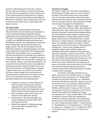 259
spectrum. Plants grow quick and sturdy, as do the
animals. Most are resistant or immune to cold due to
the chemicals in the vegetation; similar to what occurs
in the south but without colouring the skin. However,
the dark does tend to push creatures toward albinism.
Mammoths, mastodons, winter wolves, yeti, trolls, and
numerous arctic species make a rough living on the
edge of survival.
The Dead Lands
The valley plateau running through the Kaxxuun
Mountains from Sorvah to Ethernia was reshaped by a
series of antimatter bombs followed by radiation
suppression foam interacting with the curse of Kaxxuun.
The result of an attempt by Adel Hister to invade Sorvah
in 11945, over 300,000 Ethernians and Ganites were
obliterated in seconds, the rumbling booms, mushroom
clouds, earthquakes, and flashes witnessed many
leagues distant. This left the land waste of life, the
valley floor cloaked in 2’ deep glowing green mist that
clings stubbornly to the ground in the strongest winds.
Created from ground swept up the mountainside, a
narrow trail hundreds rises hundreds of feet above the
mist, known as Nightmare Pass. At nightfall, the spirits
of the blasted soldiers rise, around 50% as shadows, the
rest as wraiths, spectres, and a few powerful ghosts. All
so bound to the area that they return every night even
if destroyed normally. Anyone who dies in this or any
other area of Kaxxuun is similarly trapped in undeath
unable to leave or pass on until the curse is broken.
Any food or water brought into the area becomes
contaminated as is that already in the region and the
river for ten miles downstream from the plateau
waterfalls. Radiation has the following effects:
 Constitution save each round of exposure at
DC20 or become Poisoned until removed
magically. Gain 1 point of Exhaustion after
every long rest that a DC15 Constituion save is
failed as long as Poisoned condition persists.
 Mist: Constitution saves at DC15 every 10
minutes or take 1d8 poison damage.
 Water Contact: 1d8 poison damage every
minute of exposure, emersion that a DC15
Constitution save fails.
 Water/Food Ingestion: 1d8 poison damage
every round until a successful DC20
Constitution save.
The Devil’s Triangle
The Devil’s Triangle in the Three Seas is thought be a
Mortal Mystical Triangle, either the result or origin of
the other. Some believe dead zones to have always
been non-resonant. Most believe them to have been
created by the Second Chaos wave, silenced by the Fall.
Few are seen again who dare enter the Devil’s Triangle
and none who investigate its shrouded heart.
The Devil’s Triangle is a region of damaged
seafloor, space-time and planar fabric. Wormholes and
plane shift zones open, closed, and move, at random,
while the thinning of the planar fabric between Mortal
and Virtual Spheres causes random incursions by the
Dreamworld that can sweep objects and life into the
deeper Psychic planes or Dreamwalk them a random
distance in a random direction, including straight up or
down. This instability, added to the region’s already
strong storms and currents on top of a deep seabed of
shifting sand, create an ever-changing maze of
sandbanks, deep troughs, doldrums, gales, and
whirlpools, with storms surpassed in intense ferocity
only by the stationary, ancient, Throne of Zeus. Storms
that could appear from calm blue sky one minute and
then vanish back into breathless blue sky the next. And
then there are the Kraken and Sirens competing for
territory and slaves. Only the lost, the desperate, the
insane, the suicidal, and sea elves, dare sail the Triangle.
Even the wind avoids the Shroud at its centre, a
motionless bank of solid white extending from seafloor
to above clouds racing past.
Three forms of Triangle are likely to occur
within any one hour (roll 1d6 each hour): 1-2 = Reality
Warp (area of space-time twists), 3-4 = Shifting Field
(invisible one-way Plane Shift zone), 5-6 = Wormhole
Vortex (tornado-like one-way Gate). Warps require one
Constitution save to be compared to DC30 to prevent
+1 step of Madness, DC25 to avoid +2 Steps into
Madness, DC20 to avoid +3 steps, an a DC 15 to avoid
+4 steps with critical failure resulting in +8. The lowest
failed DC takes effect and 1d10physchic damage
accompanies each +1 step. Variable effects of the spells
are based on a level of 1d20 and a casting score
modifier of +1d6 when applicable. Each shifting Field
and wormhole vortex sends those who fail their saves
to its own random plane (roll 1d20): 1 = Outer Darkness,
2 = The Maelstrom, 3-4 = Pandemonium, 5 = The Abyss,
6 = Gehenna, 7 = Abaddon, 8-15 = The Astral Sea, 16-17
= The Dream Time, 18 = Ekstasis, 19 = Elysium, 20 =
Genesis.
 