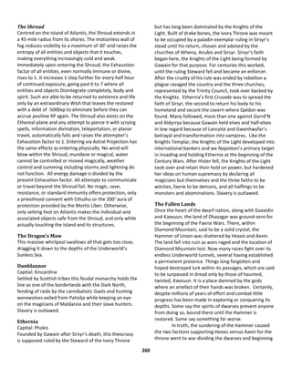 260
The Shroud
Centred on the Island of Atlantis, the Shroud extends in
a 45-mile radius from its shores. The motionless wall of
fog reduces visibility to a maximum of 30’ and raises the
entropy of all entities and objects that it touches,
making everything increasingly cold and weak.
Immediately upon entering the Shroud, the Exhaustion
factor of all entities, even normally immune or divine,
rises to 1. It increases 1 step further for every half hour
of continued exposure, going past 6 to 7 where all
entities and objects Disintegrate completely, body and
spirit. Such are able to be returned to existence and life
only by an extraordinary Wish that leaves the restored
with a debt of -5000xp to eliminate before they can
accrue positive XP again. The Shroud also exists on the
Ethereal plane and any attempt to pierce it with scrying
spells, information divination, teleportation, or planar
travel, automatically fails and raises the attempter’s
Exhaustion factor to 1. Entering via Astral Projection has
the same effects as entering physically. No wind will
blow within the Shroud, mundane or magical, water
cannot be controlled or moved magically, weather
control and summing including storms and lightning do
not function. All energy damage is divided by the
present Exhaustion factor. All attempts to communicate
or travel beyond the Shroud fail. No magic, save,
resistance, or standard immunity offers protection, only
a priesthood convent with Cthulhu or the 200’ aura of
protection provided by the Mortis Liber. Otherwise,
only setting foot on Atlantis makes the individual and
associated objects safe from the Shroud, and only while
actually touching the Island and its structures.
The Dragon’s Maw
This massive whirlpool swallows all that gets too close,
dragging it down to the depths of the Underworld’s
Sunless Sea.
Dunblannor
Capital: Kincardine
Settled by Scottish tribes this feudal monarchy holds the
line as one of the borderlands with the Dark North,
fending of raids by the cannibalistic Gaels and hunting
werewolves exiled from Paholja while keeping an eye
on the magicians of Maldarvia and their slave hunters.
Slavery is outlawed.
Ethernia
Capital: Phokis
Founded by Gawain after Sirsyr’s death, this theocracy
is supposed ruled by the Steward of the Ivory Throne
but has long been dominated by the Knights of the
Light. Built of drake bones, the Ivory Throne was meant
to be occupied by a paladin exemplar ruling in Sirsyr’s
stead until his return, chosen and advised by the
churches of Athena, Anubis and Sirsyr. Sirsyr’s faith
began here, the Knights of the Light being formed by
Gawain for that purpose. For centuries this worked,
until the ruling Steward fell and became an enforcer.
After the cruelty of his rule was ended by rebellion a
plague ravaged the country and the three churches,
represented by the Trinity Council, took over backed by
the Knights. Ethernia’s first Crusade was to spread the
faith of Sirsyr, the second to return his body to his
homeland and secure the cavern where Qaldon was
found. Many followed, more than one against Gyrrd’N
and Aldyrrya because Gawain held elves and half-elves
in low regard because of Lancylot and Gwenhwyfar’s
betrayal and transformation into vampires. Like the
Knights Templar, the Knights of the Light developed into
international bankers and we Napoleon’s primary target
in invading and holding Ethernia at the beginning of the
Century Wars. After Hister fell, the Knights of the Light
took over and retain their hold on power, but hardened
her ideas on human supremacy by declaring all
magicians but themselves and the three faiths to be
witches, faerie to be demons, and all halflings to be
monsters and abominations. Slavery is outlawed.
The Fallen Lands
Once the heart of the dwarf nation, along with Gaxxidin
and Kaxxuun, the land of Dhazagar was ground-zero for
the beginning of the Faerie Wars. There, within
Diamond Mountain, said to be a solid crystal, the
Hammer of Union was shattered by Hexxis and Axvin.
The land fell into ruin as wars raged and the location of
Diamond Mountain lost. Now many races fight over its
endless Underworld tunnels, several having established
a permanent presence. Things long forgotten and
hoped destroyed lurk within its passages, which are said
to be surpassed in dread only by those of haunted,
twisted, Kaxxuun. It is a place damned by the gods
where an artefact of their hands was broken. Certainly,
despite millions of years of effort and combat little
progress has been made in exploring or conquering its
depths. Some say the spirits of dwarves prevent anyone
from doing so, bound there until the Hammer is
restored. Some say something far worse.
In truth, the sundering of the Hammer caused
the two factions supporting Hexxis versus Axvin for the
throne went to war dividing the dwarves and beginning
 