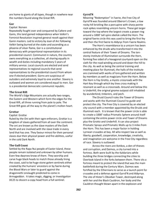 262
are home to giants of all types, though in nowhere near
the numbers found along the Great Rift.
Gor
Capital: Norven
Repeatedly fought over and conquered by Caltere and
Ganis, this land gained independence when Velkiri’s
Feminist Revolution inspired general revolt against their
Ganin masters. Led to victory by Joan of Arc following
Velkiri being burned at the stake and ascending as a
phoenix of silver flame, Gor is a constitutional
democracy with proportional representation in its
presidential council. Communist in nature, the country
owns everything as a collective, all sharing equally in
wealth and duties including mandatory 5 years of
military service. Local councils are elected and send
representatives to regional councils that send
representatives to the presidential council from whom
one if elected president. Gorns are suspicious of
outsiders and extremely loyal to one another. Slavery is
outlawed and women are considered equal to men. Gor
is a presidential democratic communist republic.
The Great Rift
The World’s Edge Mountains are actually two ranges,
the Eastern and Western which form the edges for the
Great Rift, all three running from pole to pole. The
Great Rift goes all the way to the planet’s molten heart.
Grottar
Capital: Grottai
Ruled by the Oni with their ogre enforcers, Grottar is a
kingdom of slaves gathered from all over the continent.
The oni are known as the slave masters of the Dark
North and are involved with the slave trade in every
land that has one. They favour minosi for their personal
slaves due their physical power and fire abilities, useful
in the cold Dark North.
The Gull Coast
Settled by the Rapa Nui people of Easter Island, these
people remain isolated and unknown by other humans.
Even few dwarves know of them. They worship and
carve huge black heads to match those already lining
the coast, said to be huge stone golem sentinels either
created by the humans’ ancestors or by faerie during
the Blood Wars or later to guard against the
dragonnethi onslaught predicted to come in
Armageddon. It takes magic, digging, or Investigation
DC25 to discern a copy head from a full sentinel.
Gyrrd’N
Meaning “Redemption” in Faerie, the Free City of
Gyrrd’N was founded around Oberon’s Crown, a low
rocky hill bristling like a porcupine with sharp pointe
rock spikes resembling unicorn horns. These get larger
toward the top where the largest create a power ring
around a 1000’ tall spire obelisk called the Horn. The
original faerie circle this was used to bring the first fey
and then the first faerie to Aldyryc from Faerie Realms.
The Horn’s resemblance to a unicorn has been
enhanced by the druids who transformed it into the
central feature of their Tower of Dreams. The ten-
storey Institute of Illumination surrounds the Horn,
forming five sided of a hexagonal courtyard open on the
sixth for the road winding around and down the hill to
the city. As well as being the central training and
meeting place for illuminati, the halls of the Institute
are crammed with works of lore gathered and written
by members as well as magicians from the Horn. Below
the Horn is Fey Grotto, a mystic crossroads with the
Hart Key through which ley lines cross making it
resonant as well as a crossroads. Around and below this
is Underhill, the original gnome outpost still inhabited
by wunderkind, tinkerers, and pech.
The Druid Council rules the Tower of Dreams
and works with the Illuminati Council to guide and
protect the city. The Free City is covered by an elected
city council with a member appointed by the Druids and
Illuminati each. It is known that the power circle is able
to create a 1000’ radius Prismatic Sphere around itself
containing the entire power circle and Tower of Dreams
plus the Grotto and Underhill. It can also project
Prismatic Sprays and Prismatic Walls up to 3 miles from
the Horn. This has been a major factor in holding
Lyrnean crusades at bay. All who respect law as well as
liberty; goodwill, cooperation, knowledge, creativity,
and imagination are welcome in the Free City regardless
of race. Slavery is outlawed.
Across the rivers are Xotikos, a den of thieves
and corruption, and Daimos, a city turned into a
fortress. Both were built by the Kaldarians while
building the three bridges connecting the cities to
Overlook Island in the forks between them. There sits a
fortress meant to protect the island that was the main
battlefield during the Century Wars. Daimos was
fortified by the Ethernians to serve as a launch point for
crusades and a defense against Gyrrd’N and Aldyrrya.
The site of Hister’s Obsidian Tower, destroyed along
with her and the Black Cauldron, her body and the
Cauldron thought blown apart in the explosion and
 