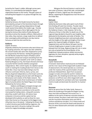 263
buried by the Tower’s rubble. Although Lyrnea owns
Xotikos, it is controlled by the Kaldarian rogues’
organization known as the Family. They get a piece of
everything that happens in or passes through the city.
Kaankura
Capital: Nampo
Settled by Koreans, this feudal monarchy has been
dominated by and part of the Konimbra Empire through
long parts of history, gaining independence through
revolt several times before the modern age. Fiercely
independent they gave a fierce fight against the Zur
during the Century Wars before finally allying with
Konimbra to drive the islanders offshore. Mistrustful of
their allies, they maintain a large ready force to defend
their sovereignty while plotting to one day reverse
fortunes on both the Koni and the Zur.
Kaldaria
Capital: Arcanica
Originally settled by the Sumerians who were driven out
by erupting volcanoes, this region was later settled by
the ancient Greeks who were then displaced to Lyrnea
or conquered by the Romans. Sealing the gateway to
the Old World created the Empire of Kaldaria which
proceeded to spread and conquer everything from the
borders of Aldyrrya to Gaxxidin as far north as Caltere.
Ruled by Morgana Le Fey, the Empire thrived until Sirsyr
successful led the Camelot rebellion and gained
independence. After a brief respite, his rebellion spread
south to meeting the invading Drake First’s forces in the
Drake War. Sirsyr may have died ending it, but his
influence continued. Ethernia, Ganis, Lyrnea, and
Murcia all gained independence as the Empire sank into
its Dark Ages emerging centuries later with Morgana’s
Renaissance and creation of the Node network. The
network brought nearly three hundred years of Golden
Age to humanity before the Node Plague shut it down,
followed by the Century Wars.
Kaldaria and Morgana emerged stronger and
more vital, the restoration of the Node network
continuing the Kaldarian ascendance to the world’s
most powerful trading nation, ruling with economy
what they couldn’t with force. All nations have
embassies in Arcanica and the capital city has
developed ethnic ghettos as well as those for races
other than human as it has grown to the biggest most
influential city on the planet. Following the Dream War,
in which Arcanica was briefly held by magicians, the
Arcanum was built in Arcanica making it the world
centre for magical knowledge and power.
Morgana the Eternal Empress is said to be the
twin sister of Viviane, Lady of the Lake, and demigod
daughter of Titania. Legend says she vanquished
Merlyn, explaining his disappearance near the end of
the Drake War.
Kalvaala
Capital: Eiken
Settled by Germanic tribes who spent much of their
time fending off raids from Grottar, Thunder Island
Varlund, Thurlund and Paholja, this region never fell to
the Kaldarian Empire. It did, however, fall to the
influence of Sirsyr in that after his death one of the
regional kings decided to found his own knightly order,
dedicated to the discipline and order of Xondra. The
Teutonic Knighthood was born and eventually allied
with the Knights of the Light and Knights of the Crown
against the Imperial Knights of Kaldaria. Much
happened since and the alliance fell apart, but the
Teutonic Knights grew in power to take control of
Kalvaala from the kings. Regional kings still rule in name
but only as backed by the Grand Master of the
Knighthood. Kalvaala produces skilled mercenaries
legendary for their discipline, typically led by knights.
Slavery is outlawed.
Kassykoth
Capital: Bahamuthiss
A monastic island where mystical purist are followed
and the inner nature of the dragonnethi studied in hope
of advancement, this island operates as a commune
under the mastery of the supreme leaders of each
profession followed there. Apart from occasional
voyages to trade and study the world in relation to
dragonnethi, the inhabiting Varstrills lead a hermit-like
existence cut off from even other dragonnethi with
particular antipathy for ysstrakans who have repeatedly
tried to invade and dominate the island for its mystical
zone.
Kaxxuun
Said to be worse than the Fallen lands, Kaxxuun is
where the Sundering of the gods first began turning
elves into trolls and dwarves into tunnel curs. In
addition to the spirits of dwarves and elves locked in
eternal combat, the place crawls with these mutants
and the mountains themselves twist and shift to
confuse and destroy intruders. It is in these lands and
because of this curse that the Dead Lands became as
they are when blasted with antimatter and radiation
suppressor.
 