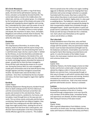 264
KI’s Circle Mountains
A large circular valley sits within a ring of tall sharp
peaks, the land evenly split between swamps, lake,
forest, and plain surrounded by forested foothills. The
central lake holds an island in the middle where the
oldest oak, and tree, on the planet grows. It is inhabited
by the hamadryad, queen of the dryads and avatar of KI,
charged with keeping the planet together and running.
She is attended by four Satyrs each the avatar of one of
her Time Lord sons, the four gods of the seasons, who
aide her mission. The valley is home to many nymphs
and dryads, the mountains to satyrs, fauns, and sylphs.
Megafauna and ordinary animals share its bounty. The
hamadryad is accompanied by two dire wolves, one
white the other black.
Konimbra
Capital: Xian
The Lóng Dynasty of Konimbra, its ancient ruling
dynasty, made an alliance with the wyrms living in the
region sustaining their rule and protecting their land. It
is said that every major city has a wyrm under it. Settled
by the Chinese, at one time Konimbra controlled and
empire consisting of Kaankura, the Islands of Zur, and
Lamzara. Growing larger and smaller over the millennia
as revolts and Kangg invasions disturbed the balance of
power, actually the Zur then the Kaan managed to
throw off their yolk reducing the empire to its current
size. During the Century Wars Zur even managed to
invade parts of Konimbra only to be held off wyrms they
thought legends until they managed to assassinate
Hirohito the Death-Eater and end the Wars in the
southeast. Since then, humiliated by the loss of power
and status, the Koni have longed to regain their rightful
empire.
Kordesh
Capital: Nippur
Settled by Babylonians fleeing Assyrvia, Kordesh forced
them to dwell underground for the first millennium,
until the environmental chemicals turned their skin
purple and resistant to fire and electricity. Plasma
storms called sunstorms, sandstorms, hurricanes, and
tornadoes, travel through here on the way east and
north. The sun shines nearly continually and the heat is
unrelenting. Restoring their pre-Aldyryc kingdom, they
spent their time underground and after delving into
magic that might protect them, stealing the secret of
flying carpets from the Dune Sea’s native genies, and
discover how to build power circle that could project
shields effective against the sunstorms. This enabled
them to spread across the surface once again, building
ziggurats to Marduk and Rawna for helping them face
extinction and survive stronger and wiser as a people.
Fascinated with the arcane, they have a cultural fire
dance where they dance in and around a bonfire to the
amazement of non-Kordeshi. Highly erotic it is also used
as wedding dance. The Kaldarian s stole the secret of
carpets from the janni as well, but gained the design for
their transportation shields from sunshields through a
kidnapped expert. Gnolls roam the plains in packs and
purple worms crawl below. From time to time hostilities
break out with Syrraqa or Rovalla but this is relatively
rare. Each culture sees themselves as the superior
culture and all others as infidels.
The Labyrinth
A dusty wasteland most of the time, rains and flash
floods have carves a maze of ravines and canyons that
change with the weather. Only one permanent reliable
known route has been discovered and fought over by
the Kaldarians and Ganins. Great battles occurred here
during the Faerie Wars leaving uncounted bones and
spirits. It is also the location of the hidden Crystal
Cavern, the most power mystical zone on the planet,
and numerous lesser ones.
Lamzara
Capital: Azha
Settled by Tibetans, this fertile steppe is home to tribal
herders and farmers united under a feudal monarchy
advised by religious orders in favour with the court.
Mystics are common here, many passing through on
their way to Shangri-La with which Lamzara does heavy
trade in food for magical services and training. Xondra’s
monasteries are also common as are monasteries
devoted to the martial arts. Ptah is the most revered
god here with Xondra second. Slavery is outlawed.
Lantana
The Magician Sanctuary founded by the White Order
following the revelation of the Arts in Tandros.
Accessed through a teleportation circle near Gyrrd’N,
only members of the White Order, immediate family,
and apprentices are allowed, all others being exiled
after having all memory of the place erased.
Lyrnea
Capital: Ithaka
After it gained independence from Kaldaria, Lyrnea
returned to its Greek roots, forming a federation of city
states with features of Athenian democracy and Plato’s
 