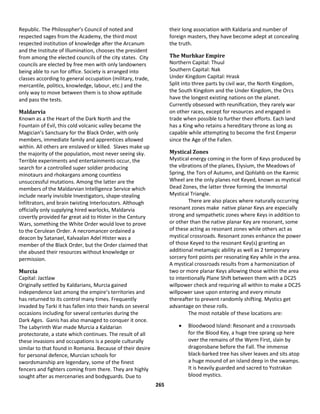 265
Republic. The Philosopher’s Council of noted and
respected sages from the Academy, the third most
respected institution of knowledge after the Arcanum
and the Institute of Illumination, chooses the president
from among the elected councils of the city states. City
councils are elected by free men with only landowners
being able to run for office. Society is arranged into
classes according to general occupation (military, trade,
mercantile, politics, knowledge, labour, etc.) and the
only way to move between them is to show aptitude
and pass the tests.
Maldarvia
Known as a the Heart of the Dark North and the
Fountain of Evil, this cold volcanic valley became the
Magician’s Sanctuary for the Black Order, with only
members, immediate family and apprentices allowed
within. All others are enslaved or killed. Slaves make up
the majority of the population, most never seeing sky.
Terrible experiments and entertainments occur, the
search for a controlled super soldier producing
minotaurs and rhokargans among countless
unsuccessful mutations. Among the latter are the
members of the Maldarvian Intelligence Service which
include nearly invisible Investigators, shape-stealing
Infiltrators, and brain twisting Interlocutors. Although
officially only supplying hired warlocks, Maldarvia
covertly provided far great aid to Hister in the Century
Wars, something the White Order would love to prove
to the Cerulean Order. A necromancer ordained a
deacon by Satanael, Kalvaalan Adel Hister was a
member of the Black Order, but the Order claimed that
she abused their resources without knowledge or
permission.
Murcia
Capital: Jactlaw
Originally settled by Kaldarians, Murcia gained
independence last among the empire’s territories and
has returned to its control many times. Frequently
invaded by Tarki it has fallen into their hands on several
occasions including for several centuries during the
Dark Ages. Ganis has also managed to conquer it once.
The Labyrinth War made Murcia a Kaldarian
protectorate, a state which continues. The result of all
these invasions and occupations is a people culturally
similar to that found in Romania. Because of their desire
for personal defence, Murcian schools for
swordsmanship are legendary, some of the finest
fencers and fighters coming from there. They are highly
sought after as mercenaries and bodyguards. Due to
their long association with Kaldaria and number of
foreign masters, they have become adept at concealing
the truth.
The Murhkar Empire
Northern Capital: Thuul
Southern Capital: Nak
Under Kingdom Capital: Hrask
Split into three parts by civil war, the North Kingdom,
the South Kingdom and the Under Kingdom, the Orcs
have the longest existing nations on the planet.
Currently obsessed with reunification, they rarely war
on other races, except for resources and engaged in
trade when possible to further their efforts. Each land
has a King who retains a hereditary throne as long as
capable while attempting to become the first Emperor
since the Age of the Fallen.
Mystical Zones
Mystical energy coming in the form of Keys produced by
the vibrations of the planes, Elysium, the Meadows of
Spring, the Tors of Autumn, and Qohlahb on the Karmic
Wheel are the only planes not Keyed, known as mystical
Dead Zones, the latter three forming the Immortal
Mystical Triangle.
There are also places where naturally occurring
resonant zones make native planar Keys are especially
strong and sympathetic zones where Keys in addition to
or other than the native planar Key are resonant, some
of these acting as resonant zones while others act as
mystical crossroads. Resonant zones enhance the power
of those Keyed to the resonant Key(s) granting an
additional metamagic ability as well as 2 temporary
sorcery font points per resonating Key while in the area.
A mystical crossroads results from a harmonization of
two or more planar Keys allowing those within the area
to intentionally Plane Shift between them with a DC25
willpower check and requiring all within to make a DC25
willpower save upon entering and every minute
thereafter to prevent randomly shifting. Mystics get
advantage on these rolls.
The most notable of these locations are:
 Bloodwood Island: Resonant and a crossroads
for the Blood Key, a huge tree sprang up here
over the remains of the Wyrm First, slain by
dragonsbane before the Fall. The immense
black-barked tree has silver leaves and sits atop
a huge mound of an island deep in the swamps.
It is heavily guarded and sacred to Ysstrakan
blood mystics.
 