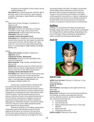 26
Perception and Investigation checks as well a second
Indefinite Madness roll
Description Eyes: all black pupils.Hair: bald Skin: light to
dark grey, violet, or blue. Facial Hair: males may grow
mustaches. Advantage on Height Modifier and Weight
Modifier rolls
Azer
Ability Score Increase. Strength +1, Constituion +1
Alignment. NE
Underworld Territory. Tartarus
Fiery Spirit. Immune to Fire, Resistance to Thunder,
Vulnerable to Cold. Tough as bonus feat at 1HD
Smoldering Locks. Produce Flame from hair at will
Philosopher. Expertise in Insight
Language: Gnome, Dark Speech, Faerie
Description Eyes: smoldering red coals that blaze with
emotion when aroused; Hair: wiry copper coils with high
metal content that burn with blue flame; Skin: black;
Facial Hair: course and wiry copper flickering with blue
flame; +1 and advantage to Height Modifier and Weight
Modifier rolls
Redcap
Ability Score Increase. Strength +1, Dexterity +1
Alignment. CN, CE
Underworld Territory. Winterwaste
Cold Blooded. Immunity to Cold, Vulnerable to Fire,
Immune to Frightened.
Battle-Hardened. Tough, Durable, and Athlete bonus
feats at 1HD.
Bloodthirsty. Interaction to dip hat in freshly slain foe’s
blood to become Inspired. Savage Attacker and Tavern
Brawler bonus feats at 1HD. Able to be Berserkers.
Language: Gnome, Dark Speech, Faerie
Description Eyes: light to dark blue, brown, green, grey,
or hazel with mixtures. Hair: all wear pointed caps
stained by the blood of slain opponents; Skin: has a blue
tinge; +1 and advantage on Height Modifier roll,
advantage on Weight modifier roll.
Gnomes were created by Oberon and Titania with
the intention that they would form the core of the fey
civilization. When the Council declared the attempt a failure,
Oberon teamed up with Titannia’s rival KI to create the elves
using gnomes as a prototype for faerie. When Oberon made
KI the Fairy Queen, Titania enslaved the gnomes out of
jealousy, bitterness and spite, torturing and twisting them to
suit her purposes. Some gnomes managed to escape and
eventually a resistance grew into a rebellion with gnome
fighting gnome. Gaining their freedom, most gnomes settled
in the Tors of Autumn in their hidden Wonderland while
others migrated to the Material Plane.
Gnomes are relatively rare on Aldyryc, being natives
of Rivendell, capital of Wonderland among the Painted
Highlands of the Faerie Tors of Autumn, but some have
formed small outpost settlements in the Mortal Sphere or
were among migrations made prior to the Age of the Faerie
and during the Age of the Fallen. The highest concentration
of their hidden surface settlements is found in the Fey
Mountains which most gnome adventures at least pass
through on the way from the Faerie Realms. The highest
surface population concentration is in Gyyrdn. Larger groups
of past immigrants are found in the Underworld. Outside of
the Dark North, most races view gnomes with tolerance,
curiosity, or amusement. They are vermin in the Dark North.
Halfling
Halfling is a common term for those of mixed racial
heritage, always part human. Humans have a reputation
for mating with just about anything. Depending on the
race and location, they are viewed as anything from
exotic curiosities to monstrous abominations.
Half-Elf
Half-Elf Traits
Ability Score Increase. Dexterity +1, Charisma +2, two
others scores +1
Longevity Rating. 5
Speed. 30
Elven Resistance. Advantage on saves against charm and
sleep magic.
Darkvision 60
Bonus Feats. Meditation and one bonus feat at 1HD from
the following, according to parentage with Forest Elf
common, Mist Elf uncommon, Sea Elf rare, Blood Elf very
rare, and Feral Elf extremely rare :
 Durable (Blood Elf)
 Keen Mind (Sea Elf)
 Magical Initiate with Faerie Fire as 1
st
level spell
(Mist Elf)
 Mobile (Feral Elf)
 Sharpshooter (Forest Elf)
Skill Versatility. Proficiency in two skills.
 