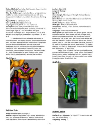27
Cultural Talents. Two Cultural skill bonuses chosen from the
ethnicity of the human parent
Bring Out the Best: grant inspiration bonus up to proficiency
modifier to another creature applicable to any roll, save,
check, as an immediate bonus action. Bonus resets after long
rest.
Psychic Ability on a 20 (See Human)
Mark of the Beast on 00 (See Human)
Languages. Iantic, Elfish, and one additional
Description Eyes: as Elf parent with feline irises
Hair: as Human or Elf parent; Skin: as Human parent with Elf
parent tinge; Digits: 5; Facial Hair: Males may grow
mustaches; Base Height: 4’9”; Height Modifier: +2d10; Base
Weight: 110 lb; x (2d4) lb; Female Base Adjustment: -3” and -
30 lb
Called Aldanni in Elfish, half-elves are viewed as
exotic by humans and slightly less than abominations by mist
elves, half-elves originally resulted from humans raping elves,
but true relationships between the races have since
developed, although still fairly rare. Half-elves founded the
Free City of Gyrrd’N around the Tower of Dreams and
established the Institutive of Illumination. The city is known
as a home for Halflings of all types (no Rhokargan has yet
settled there), as well as others who feel like outsiders
Half-Ogre
Half-Ogre Traits
Ability Score Increase. Strength +4
Massive: Large size, Equipment costs double, weapons do 1
extra dice of damage Maximum 1
st
level hit points plus 2
times average hit points for 1HD before adding constitution.
Leathery Hide: AC12
Longevity Rating. 1
Speed. 40
Giant Strength. Advantage on Strength checks and saves.
Darkvision 60
Ethnic Talents: Two Cultural skill bonuses chosen from the
ethnicity of the human parent.
Psychic Ability on a 20 (See Human)
Mark of the Beast on 00 (See Human)
Bonus Feats. Athlete, Tavern Brawler, and Durable bonus
feats at 1HD.
Languages. Iantic and one additional
Description Eyes: light to dark blue, brown, green, grey, or
hazel with mixtures. Hair: brown, grey, red, orange, white,
yellow, from light to near black; Skin: shades and hues of
brown from pale to near black with tints of pink, yellow, red,
olive and the ability to tan in all but the lightest and darkest
shades. Digits: 5; Facial Hair: Both sexes may grow but typical
for males in mustaches and beards. Base Height: 6’5”; Height
Modifier: +2d12+1d10; Base Weight: 270lb; x (3d4) lb; Female
Base Adjustment: -2” and -30 lb
Called Urruk in Titanek, the first organized breeding
program by Maldarvia to create a super soldier after rapes of
human women proved productive, half-orcs have too much
brute in their blood to attain true goodness but need not be
brutes themselves despite their size.
Half-Orc
Half-Orc Traits
Ability Score Increase. Strength +2, Constitution +1
and one other ability +1
Longevity Rating. 1
 