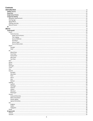 1
Contents
Introduction.......................................................................................................................................................................................................... 15
Ability Scores..........................................................................................................................................................................................................15
Expertise..................................................................................................................................................................................................................15
Inspiration Points..................................................................................................................................................................................................15
Longevity Rating ....................................................................................................................................................................................................15
Metabolic Requirements ......................................................................................................................................................................................15
Starting Age...........................................................................................................................................................................................................15
Aging Effects .........................................................................................................................................................................................................15
Lifelong Learning...................................................................................................................................................................................................15
Natural Causes ......................................................................................................................................................................................................16
Qi...............................................................................................................................................................................................................................16
Races.......................................................................................................................................................................................................................... 16
Anthropoid..............................................................................................................................................................................................................16
Faerie ....................................................................................................................................................................................................................16
Faerie Sources..................................................................................................................................................................................................17
Holds and Territories...................................................................................................................................................................................17
The Longing.................................................................................................................................................................................................17
Source Defences..........................................................................................................................................................................................17
Guardians ....................................................................................................................................................................................................17
Source Types ...............................................................................................................................................................................................18
Source Destruction......................................................................................................................................................................................18
Dwarf ....................................................................................................................................................................................................................18
Duergar ............................................................................................................................................................................................................18
Gaxx .................................................................................................................................................................................................................19
Elf..........................................................................................................................................................................................................................19
Blood Elves.......................................................................................................................................................................................................19
Feral Elves ........................................................................................................................................................................................................19
Forest Elves ......................................................................................................................................................................................................20
Mist Elves .........................................................................................................................................................................................................20
Sea Elves...........................................................................................................................................................................................................20
Ikari .......................................................................................................................................................................................................................20
Kenku ....................................................................................................................................................................................................................21
Minos ....................................................................................................................................................................................................................22
Sahuagin................................................................................................................................................................................................................23
Triton ....................................................................................................................................................................................................................24
Fey.........................................................................................................................................................................................................................25
Gnome ..................................................................................................................................................................................................................25
Bumpkin...........................................................................................................................................................................................................25
Munchkin .........................................................................................................................................................................................................25
Pech..................................................................................................................................................................................................................25
Derro................................................................................................................................................................................................................25
Azer..................................................................................................................................................................................................................26
Redcap .............................................................................................................................................................................................................26
Halfling..................................................................................................................................................................................................................26
Half-Elf..............................................................................................................................................................................................................26
Half-Ogre..........................................................................................................................................................................................................27
Half-Orc............................................................................................................................................................................................................27
Hellion..............................................................................................................................................................................................................28
Minotaur ..........................................................................................................................................................................................................29
Rhokargan........................................................................................................................................................................................................29
Human ..................................................................................................................................................................................................................30
Cultural Ethnicities ...........................................................................................................................................................................................31
Mark of the Beast.............................................................................................................................................................................................32
Psychic Ability ..................................................................................................................................................................................................32
Special Ethnicities.............................................................................................................................................................................................33
Orc ........................................................................................................................................................................................................................35
Bugbear............................................................................................................................................................................................................35
Goblin...............................................................................................................................................................................................................35
Hobgoblin.........................................................................................................................................................................................................36
Pündi.....................................................................................................................................................................................................................36
Dragonneth .............................................................................................................................................................................................................37
Kobold...................................................................................................................................................................................................................37
Varstrill..................................................................................................................................................................................................................37
 