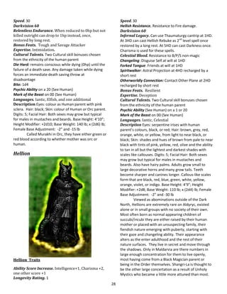 28
Speed. 30
Darkvision 60
Relentless Endurance. When reduced to 0hp but not
killed outright can drop to 1hp instead, once,
restored by long rest.
Bonus Feats. Tough and Savage Attacker
Expertise. Intimidation.
Cultural Talents. Two Cultural skill bonuses chosen
from the ethnicity of the human parent
Die Hard: remains conscious while dying (0hp) until the
failure of a death save. Any damage taken while dying
forces an immediate death saving throw at
disadvantage
Bite: 1d4
Psychic Ability on a 20 (See Human)
Mark of the Beast on 00 (See Human)
Languages. Iantic, Elfish, and one additional
Description Eyes: colour as Human parent with pink
sclera. Hair: black; Skin: colour of Human or Orc parent.
Digits: 5; Facial Hair: Both sexes may grow but typical
for males in mustaches and beards. Base Height: 4’10”;
Height Modifier: +2d10; Base Weight: 140 lb; x (2d6) lb;
Female Base Adjustment: -2” and -15 lb
Called Murakhi in Orc, they have either green or
red blood according to whether mother was orc or
human.
Hellion
Hellion Traits
Ability Score Increase. Intelligence+1, Charisma +2,
one other score +1
Longevity Rating. 1
Speed. 30
Hellish Resistance. Resistance to Fire damage.
Darkvision 60
Infernal Legacy. Can use Thaumaturgy cantrip at 1HD.
At 3HD can cast Hellish Rebuke as 2nd
level spell once
restored by a long rest. At 5HD can cast Darkness once.
Charisma is used for these spells.
Celestial Blood. Resistance to B/P/S non-magic
Changeling: Disguise Self at will at 1HD
Forked Tongue: Friends at will at 1HD
Spiritwalker: Astral Projection at 4HD recharged by a
short rest
Otherworldly Connection: Contact Other Plane at 2HD
recharged by short rest
Bonus Feats. Resilient
Expertise. Deception
Cultural Talents. Two Cultural skill bonuses chosen
from the ethnicity of the human parent
Psychic Ability (See Human) on a 1 or 20
Mark of the Beast on 00 (See Human)
Languages. Iantic, Celestial
Description Eyes: serpentine irises with human
parent’s colours, black, or red; Hair: brown, grey, red,
orange, white, or yellow, from light to near black, or
black; Skin: shades and hues of brown from pale to near
black with tints of pink, yellow, red, olive and the ability
to tan in all but the lightest and darkest shades with
scales like callouses. Digits: 5; Facial Hair: Both sexes
may grow but typical for males in mustaches and
beards. Also have hairy palms. Adults grow small to
large decorative horns and many grow tails. Teeth
become sharper and canines longer. Callous-like scales
form that are black, red, blue, green, white, yellow,
orange, violet, or indigo. Base Height: 4’9”; Height
Modifier: +2d8; Base Weight: 110 lb; x (2d4) lb; Female
Base Adjustment: -2” and -30 lb
Viewed as abominations outside of the Dark
North, Hellions are extremely rare on Aldyryc, existed
alone or in small groups with no society of their own.
Most often born as normal appearing children of
succubi/incubi they are either raised by their human
mother or placed with an unsuspecting family, their
fiendish nature emerging with puberty, starting with
their gaze and changeling ability. Their appearance
alters as the enter adulthood and the rest of their
nature surfaces. They live in secret and move through
the shadows. Only in Maldarvia are there numbers in
large enough concentration for them to live openly,
most having come from a Black Magician parent or
being in the Order themselves. Shangri-La is thought to
be the other large concertation as a result of Unholy
Mystics who became a little more attuned than most.
 