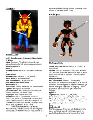 29
Minotaur
Minotaur Traits
Ability Score Increase. +2 Strength, +1 Constitution,
+1 Wisdom
Robust: Maximum 1st
level hit points plus 3 times
average hit points for 1HD before adding constitution.
Longevity Rating. 3
Speed. 30
Slow Development: get a -10% penalty on all awarded
XP
Darkvision 60
Minos Resistance. Resistant to Fire damage.
Psychic Ability on a 20 (See Human)
Mark of the Beast on a 00 (See Human)
Gore 2d4 piercing as bonus action
Leathery Hide: AC12
Bonus Feats. Athlete, Keen Mind, and Tavern Brawler
Expertise. Perception and Survival.
Cultural Talents. Two Cultural skill bonuses chosen
from the ethnicity of the human parent
Languages. Iantic and one additional
Description Eyes: as Minos parent; Hair: like a
Human’s but colours of Minos parent; Skin: as Human
parent. Digits: 5; Facial Hair: none; Base Height: 5’10”;
Height Modifier: +2d8; Base Weight: 230 lb x (2d10) lb;
Female Base Adjustment: -4” and -40 lb
Half Human and half Minos (5E Monster
Manual Minotaur with fire abilities and immunity from
Faerie blood, CN) the first minotaurs were products of a
forced Maldarvian breeding program to produce super-
soldiers in Age of the Winds 11187.
Rhokargan
Rhokargan Traits
Ability Score Increase. +1 Strength, +1 Dexterity; +2
Constitution
Massive: Large size, Equipment cost double, weapons
do 1 extra dice of damage, Maximum 1st
level hit points
plus 4 times average hit points for 1HD before adding
constitution.
Longevity Rating. 4
Fast Reproduction: Longevity 1 until reaching
Adulthood age and then Longevity 4 kicks in. As a result,
none have existed long enough yet to reach Middle Age.
Prolific, rhokargans are treated as Longevity 1 for the
purposes of reproduction and get +1 to all rolls
involved.
Speed. 40
Alignment. CE, can only be CE, CN, or NE
Limited Interests: may only be Fighters of the Battle
Master, Berserker, or Champion archetypes, or Mystics
of the Dark, Doom, Horror or Metamorphic Keys, and
get a -20% penalty on all awarded XP
Scent
Darkvision 60
Troll Regeneration: Rhokargan get +4 additional HD to
spend for healing. A short rest heals as much in hit
points, HD, and conditions as a long rest. Short rest
 