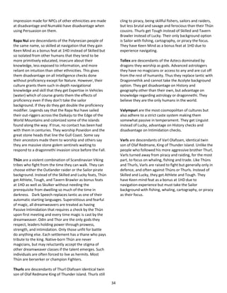 34
impression made for NPCs of other ethnicities are made
at disadvantage and Numakki have disadvantage when
using Persuasion on them.
Rapa Nui are descendants of the Polynesian people of
the same name, so skilled at navigation that they gain
Keen Mind as a bonus feat at 1HD instead of Skilled but
so isolated from other humans that they tend to be
more primitively educated, insecure about their
knowledge, less exposed to information, and more
reliant on intuition than other ethnicities. This gives
them disadvantage on all Intelligence checks done
without proficiency except for Nature. However, their
culture grants them such in-depth navigational
knowledge and skill that they get Expertise in Vehicles
(water) which of course grants them the effects of
proficiency even if they don’t take the sailor
background. If they do they get double the proficiency
modifier. Legends say that the Rapa Nui have sailed
their out-riggers across the Daikaiju to the Edge of the
World Mountains and colonized some of the islands
found along the way. If true, no contact has been had
with them in centuries. They worship Poseidon and the
great stone heads that line the Gull Coast. Some say
their ancestors made them to worship and others say
they are massive stone golem sentinels waiting to
respond to a dragonnethi invasion since before the Fall.
Thün are a violent combination of Scandinavian Viking
tribes who fight from the time they can walk. They can
choose either the Outlander raider or the Sailor pirate
background. Instead of the Skilled and Lucky feats, Thün
get Athlete, Tough, and Tavern Brawler as bonus feats
at 1HD as well as Skulker without needing the
prerequisite from dwelling so much of the time in
darkness. Dark Speech replaces Iantic as one of their
automatic starting languages. Superstitious and fearful
of magic, all dreamweavers are treated as having
Passive Intimidation that requires a check by the Thün
upon first meeting and every time magic is cast by the
dreamweaver. Odin and Thor are the only gods they
respect, leaders holding power through prowess,
strength, and intimidation. Only those unfit for battle
do anything else. Each settlement has a thane who pays
tribute to the king. Native-born Thün are never
magicians, but may reluctantly accept the stigma of
other dreamweaver classes if the talent emerges. Such
individuals are often forced to live as hermits. Most
Thün are berserker or champion Fighters.
Thurls are descendants of Thurl Olafssen identical twin
son of Olaf Redmane King of Thunder Island. Thurls still
cling to piracy, being skillful fishers, sailors and raiders,
but less brutal and savage and ferocious than their Thün
cousins. Thurls get Tough instead of Skilled and Tavern
Brawler instead of Lucky. Their only background option
is Sailor with fishing, cartography, or piracy the focus.
They have Keen Mind as a bonus feat at 1HD due to
experience navigating.
Tollex are descendants of the Aztecs dominated by
dragons they worship as gods. Advanced astrologers
they have no magicians or access to any and are cut off
from the rest of humanity. Thus they replace Iantic with
Dragonnethik and cannot take the Acolyte background
option. They get disadvantage on History and
geography other than their own, but advantage on
knowledge regarding astrology or dragonnethi. They
believe they are the only humans in the world.
Valympuri are the most cosmopolitan of cultures but
also adhere to a strict caste system making them
somewhat passive in temperament. They get Linguist
instead of Lucky, advantage on History checks and
disadvantage on Intimidation checks.
Varls are descendants of Varl Olafssen, identical twin
son of Olaf Redmane, King of Thunder Island. Unlike the
people who followed his more aggressive brother Thurl,
Varls turned away from piracy and raiding, for the most
part, to focus on whaling, fishing and trade. Like Thüns
and Thurls, Varls are raised to fight but generally only in
defence, and often against Thüns or Thurls. Instead of
Skilled and Lucky, they get Athlete and Tough. They
have Keen mind feat as a bonus at 1HD due to
navigation experience but must take the Sailor
background with fishing, whaling, cartography, or piracy
as their focus.
 