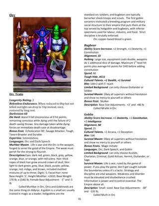 35
Orc
Orc Traits
Longevity Rating. 2
Relentless Endurance. When reduced to 0hp but not
killed outright can drop to 1hp instead, once,
restored by long rest.
Darkvision 60
Die Hard: doesn’t fall Unconscious at 0 hit points,
remaining conscious while dying until the failure of 2
death saving throws. Any damage taken while dying
forces an immediate death save at disadvantage.
Bonus Feat. Echolocation 90’, Savage Attacker, Tough,
Tavern Brawler and Durable
Expertise. Intimidation.
Languages. Orc and Dark Speech
Murhkar Maxim. Life is war and the Orc is the weapon,
forged to serve the good of the Empire. The weak must
perish for the strong to flourish.
Description Eyes: dark red, green, black, grey, yellow,
orange, blue, or orange, with red sclera. Hair: thick
ropes of black hair grow around crown of skull; Skin:
light to dark green, grey, blue, black, purple, yellow,
orange, red, indigo, and brown, included mottled
mixtures of up to three; Digits: 5; Facial Hair: none
Base Height: 5’; Height Modifier: +2d10; Base Weight:
170 lb; x (2d6) lb; Female Base Adjustment: -1” and -5
lb
Called Murhkar in Orc, Orcs and Goblinoids are
the same thing on Aldyryc. A goblin is a small orc usually
trained in magic as a leader, hobgoblins are the
standard orc soldiers, and bugbears are typically
berserker shock troops and scouts. The first goblin
sorcerers instituted a breeding program and military
social structure to their empire that puts them at the
top served by hobgoblin and bugbears, with inferior
specimens used for labour, industry, and food. Strict
discipline is brutally enforced.
Orc copper-based blood is green.
Bugbear
Ability Score Increase. +2 Strength, +1 Dexterity, +1
Constitution
Alignment. CE
Hulking. Large size, equipment costs double, weapons
do 1 additional dice of damage. Maximum 1st
level hit
points plus average hit points for 1HD before adding
constitution
Speed. 40
Tough Hide. AC11
Cultural Talents. +1 Stealth, +1 Survival
Bite: 1d4+2 with 5’ reach
Limited Background: can only choose Outlander or
Soldier
Survival Maxim: Obey all superiors without hesitation
and show no mercy to yourself or others
Bonus Feat. Skulker
Description. Base Size Adjustments: +2’ and +80 lb
Called Mrahk in Orc
Goblin
Ability Score Increase. +1 Dexterity, +1 Constitution,
+2 Intelligence
Alignment. NE
Speed. 25
Cultural Talents. +1 Arcana, +1 Deception
Bite: 1d4
Survival Maxim: Obey all superiors without hesitation
and show no mercy to yourself or others
Bonus Feats. Magic Initiate
Languages. Orc, Dark Speech, and Goblin
Limited Background: can only choose Acolyte,
Charlatan, Criminal, Guild Artisan, Hermit, Outlander, or
Sage.
Survival Maxim: Life is war, ruled by the game of
power. If you play the game, don’t get caught outside
the boundaries unless it’s a tactic. Strategy and
discipline are vital weapons. Weakness and disorder
must be elevated and disobedience crushed.
Information is power and it control essential. The
Empire above all.
Description. Small- sized. Base Size Adjustments: -30”
and -135 lb;
Called Murh in Orc
 