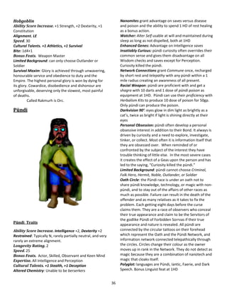 36
Hobgoblin
Ability Score Increase. +1 Strength, +2 Dexterity, +1
Constitution
Alignment. LE
Speed. 30
Cultural Talents. +1 Athletics, +1 Survival
Bite: 1d4+1
Bonus Feats. Weapon Master
Limited Background: can only choose Outlander or
Soldier
Survival Maxim: Glory is achieved through unwavering,
honourable service and obedience to duty and the
Empire. The highest personal glory is won by dying for
its glory. Cowardice, disobedience and dishonour are
unforgivable, deserving only the slowest, most painful
of deaths.
Called Rakmurh is Orc.
Pündi
Pündi Traits
Ability Score Increase. Intelligence +2, Dexterity +2
Restrained: Typically N, rarely partially neutral, and very
rarely an extreme alignment.
Longevity Rating. 2
Speed. 25
Bonus Feats. Actor, Skilled, Observant and Keen Mind
Expertise. All Intelligence and Perception
Cultural Talents. +1 Stealth, +1 Deception
Altered Chemistry: Unable to be berserkers
Nanomites grant advantage on saves versus disease
and poison and the ability to spend 1 HD of rest healing
as a bonus action.
Watcher: Alter Self usable at will and maintained during
sleep as long as not dispelled, both at 1HD
Enhanced Genes: Advantage on Intelligence saves
Insatiably Curious: pündi curiosity often overrides their
common sense and gives them disadvantage on all
Wisdom checks and saves except for Perception.
Curiosity killed the pündi.
Network Connections grant Commune once, recharged
by short rest and telepathy with any pündi within a 1
mile radius creating an awareness of all present.
Racial Weapon: pündi are proficient with and get a
shagra with 10 darts and 1 dose of pündi poison as
equipment at 1HD. Pündi can use their proficiency with
Herbalism Kits to produce 10 dose of poison for 50gp.
Only pündi can produce the poison.
Darkvision 90’: eyes glow in dim light as brightly as a
cat’s, twice as bright if light is shining directly at their
eyes
Personal Obsession: pündi often develop a personal
obsessive interest in addition to their Bond. It always is
driven by curiosity and a need to explore, investigate,
tinker, or collect. Most often it is information itself that
they are obsessed over. When reminded of or
confronted by the subject of the interest they have
trouble thinking of little else. In the most severe cases
it creates the effect of a Geas upon the person and has
led to the saying, “Curiosity killed the pündi.”
Limited Background: pündi cannot choose Criminal,
Folk Hero, Hermit, Noble, Outlander, or Soldier
Oath Circle: the Pündi race is under an oath not to
share pündi knowledge, technology, or magic with non-
pündi, and to stay out of the affairs of other races as
much as possible. Failure can result in the death of the
offender and as many relatives as it takes to fix the
problem. Each getting eight days before the curse
claims them. They are a race of observers who conceal
their true appearance and claim to be the Servitors of
the godlike Pündi of Forbidden Sorrvas if their true
appearance and nature is revealed. All pündi are
connected by the circular tattoos on their forehead
which represent the Oath and the Pündi Network, and
information network connected telepathically through
the circles. Circles change their colour as the owner
moves up in rank in the Network. They do not detect as
magic because they are a combination of nanotech and
magic that cloaks itself.
Polyglot: languages are Pündi, Iantic, Faerie, and Dark
Speech. Bonus Linguist feat at 1HD
 