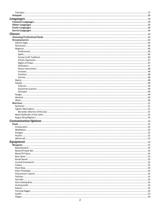 2
Ysstrakan...............................................................................................................................................................................................................37
Octopod....................................................................................................................................................................................................................38
Languages.............................................................................................................................................................................................................. 39
Common Languages...............................................................................................................................................................................................39
Ethnic Languages ...................................................................................................................................................................................................39
Exotic Languages....................................................................................................................................................................................................40
Secret Languages....................................................................................................................................................................................................40
Classes ...................................................................................................................................................................................................................... 43
Assessing Professional Rank ...............................................................................................................................................................................43
Dreamweavers .......................................................................................................................................................................................................44
Eldritch Sight.........................................................................................................................................................................................................44
Illuminatus ............................................................................................................................................................................................................44
Magician................................................................................................................................................................................................................46
Proficiencies.....................................................................................................................................................................................................46
Spells................................................................................................................................................................................................................46
Arcane Craft Traditions ....................................................................................................................................................................................46
Artistic Expression............................................................................................................................................................................................47
Nights of Power................................................................................................................................................................................................47
Ordination........................................................................................................................................................................................................47
Divine Intervention ..........................................................................................................................................................................................48
Enclaves............................................................................................................................................................................................................48
Familiars...........................................................................................................................................................................................................48
Sorcery .............................................................................................................................................................................................................48
Mystic....................................................................................................................................................................................................................48
Paladin ..................................................................................................................................................................................................................49
Enforcer............................................................................................................................................................................................................49
Equestrian (Lancer) ..........................................................................................................................................................................................49
Exemplar ..........................................................................................................................................................................................................49
Ranger...................................................................................................................................................................................................................49
Warlock.................................................................................................................................................................................................................50
Witch.....................................................................................................................................................................................................................50
Warriors ..................................................................................................................................................................................................................51
Barbarian ..............................................................................................................................................................................................................51
Fighter (Myrmidon)...............................................................................................................................................................................................51
Berserker (Warrior of the Eye).........................................................................................................................................................................51
Monk (Defender of the Faith) ...............................................................................................................................................................................52
Rogue (Streetfighter) ............................................................................................................................................................................................52
Customization Options.................................................................................................................................................................................. 52
Feats .........................................................................................................................................................................................................................52
Echolocation .........................................................................................................................................................................................................52
Meditation ............................................................................................................................................................................................................52
Paragon.................................................................................................................................................................................................................52
Psychic ..................................................................................................................................................................................................................52
Witchcraft .............................................................................................................................................................................................................52
Equipment.............................................................................................................................................................................................................. 52
Weapons..................................................................................................................................................................................................................52
Bastardsword........................................................................................................................................................................................................53
Blood Elf Hook Net................................................................................................................................................................................................53
Blood Elf Talons.....................................................................................................................................................................................................53
Boar Spear.............................................................................................................................................................................................................53
Broad Sword .........................................................................................................................................................................................................53
Curved Greatsword...............................................................................................................................................................................................53
Cutlass...................................................................................................................................................................................................................53
Elven Bow..............................................................................................................................................................................................................53
Elven Thinblade.....................................................................................................................................................................................................53
Executioner’s Sword .............................................................................................................................................................................................53
Falchion.................................................................................................................................................................................................................53
Garrotte ................................................................................................................................................................................................................53
Gorn Gatling Bow:.................................................................................................................................................................................................53
Hunting Knife ........................................................................................................................................................................................................53
Katana...................................................................................................................................................................................................................53
Parrying Dagger.....................................................................................................................................................................................................53
Scythe ...................................................................................................................................................................................................................53
Shagra ...................................................................................................................................................................................................................54
 