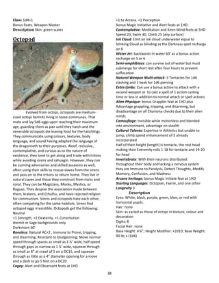 38
Claw: 1d4+1
Bonus Feats. Weapon Master
Description Skin: green scales
Octopod
Evolved from octopi, octopods are medium-
sized octopi hermits living in loose communes. That
mate and lay 5d6 eggs upon reaching their maximum
age, guarding them as pair until they hatch and the
venerable octopods die leaving food for the hatchlings.
They communicate using colours, textures, body
language, and sound having adapted the language of
the dragonneth to their purposes. Aloof, reclusive,
contemplative, and curious as to the nature of
existence, they tend to get along and trade with tritons
while avoiding sirens and sahuagin. However, they can
be cunning adversaries and skilled assassins as well,
often using their skills to rescue slaves from the sirens
and pass on to the tritons to return home. They live in
natural caves and those they construct from rocks and
coral. They can be Magicians, Monks, Mystics, or
Rogues. They despise the association made between
them, krakens, and Cthulhu, and have rejected religion
for communism. Sirens and octopods hate each other,
often competing for the same habitats. Sirens find
octopod eggs irresistible. Octopods get the following:
Neutral
+1 Strength, +2 Dexterity, +1 Constitution
Hermit or Sage backgrounds only
Darkvision 60’
Boneless: Natural AC+2 , Immune to Prone, tripping,
and disarming, Resistant to bludgeoning; Move normal
speed through spaces as small as 2 ½’ wide, half speed
through gaps as narrow as 1 ¼’ wide, squeeze through
as small as 8” at crawl of 5 on a DC15, and squeeze
through as little as a 4” diameter opening for a move
and a dash to go 5 feet on a DC20
Cagey: Alert and Observant feats at 1HD
+1 to Arcana. +1 Perception
bonus Magic Initiative and Alert feats at 1HD
Contemplative: Meditation and Keen Mind feats at 5HD
Speed 20, Swim 40, Climb 25 (any surface)
Ink Cloud: Emit an ink cloud underwater equal to
Stinking Cloud as blinding as the Darkness spell recharge
on 6
Water Jet: backwards in water 60’ as a bonus action
recharge on 5 or 6
Semi-amphibious: can survive out of water but must
submerge for short rest after four hours to prevent
suffocation
Natural Weapon Multi-attack: 3 Tentacles for 1d6
slashing and 1 beak for 1d6 piercing
Extra Limbs: Can use a bonus action to attack with a
second weapon or to cast a spell of 1 action casting
time or less in addition to normal attack or spell actions
Alien Physique: bonus Grappler feat at 1HD plus
Advantage grappling, tripping, and disarming, but
disadvantage on all Charisma checks due to their alien
minds
Camouflage: Invisible while motionless and blended
into environment, advantage on stealth
Cultural Talents: Expertise in Athletics but unable to
jump, climb speed enhancement of 5 already
incorporated
Half of their height (length) is tentacle, the rest head
making their Extremity rolls 1-18 for tentacle and 19-20
for head
Invertebrate: With their neurons distributed
throughout their body and lacking a nervous system
they are Immune to Paralysis, Detect Thoughts, Modify
Memory, Confusion, and Madness
Arcane heritage: bonus Magic Initiate feat at 1HD
Starting Languages: Octopian, Faerie, and one other
Longevity 3
Description
Eyes: White, black, purple, green, blue, or red with
horizontal pupils.
Hair: none
Skin: as varied as those of octopi in texture, colour and
decoration
Digits: 8
Facial Hair: none
Base Height: 4’6”; Height Modifier: +2d10; Base Weight:
90 lb; x (1d4)
 