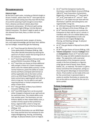 44
Dreamweavers
Eldritch Sight
By the time a spell-caster, including an Eldritch Knight or
Arcane Trickster, attains their first 3rd
level spell slot for
their inherent spell-casting class they have felt the flow
of qi and the weaving of spell enough to sense them
from a distance and discern details about their
constituents and purpose. All inherent spell-casting
classes get Eldritch Sight (PHB pg. 111) the Warlock
Eldritch Invocation. This doesn’t apply to spells or spell
slot attained from Feats, Race, or other non-class
sources.
Illuminatus
Illuminati are shamanistic bards, keepers of stories,
lore, and magical knowledge, get the basic baric abilities
but not Colleges. Instead they get the following:
 At 1st
level they get the Warlock Pact of the
Tome ability Book of Shadows (PHB pg. 108)
They often identify themselves by wearing the
spectrum of colours and/or the burning torch of
the Institute of Illumination
 At 2nd
level they get the Book of Ancient Secrets
warlock Eldritch Invocation (PHB pg. 110)
 At 3rd
level they can choose an three additional
skills and get a choice of a Totem Companion
which raises the related ability score by 1 to the
normal maximum, grants the ability to Locate
Animal and Plants and Speak with Animals at
will but applicable only to the totem animal,
and to use Wild Shape (PHB pg.66) into the
totem animal twice regaining both with either a
short or long rest. You are able to cast spell
requiring Somatic or Verbal components only
while in totem form.
 At 5th
they get Mask of Many Faces Eldritch
Invocation (PHB pg. 111)
 At 6th
level Wild shape form can be assumed
either Enlarged or Reduced as per spell and can
be used three times. The related ability score
rises another point. The illuminatus can cast
Enhance Ability on their related ability score, a
number of times equal to their proficiency
bonus, regained after a short or long rest.
 At 7th
level they get Eyes of the Rune Keeper
(PHB pg. 111)
 At 9th
level the illuminatus can use Wild Shape
four times and the form has resistance to non-
magical Bludgeoning, Piercing, and Slashing,
damage. Its physical attacks count as magical.
 At 11th
level the Companion teaches the
illuminatus a warlock Mystic Arcanum (PHB pg.
108) of 6th
level Conjuration, Enchantment,
Magecraft, or Necromancy, a 7th
level spell at
13th
, an 8th
level spell at 15th
, and a 9th
level
spell at 17th
, all usable once per level with the
illuminatus’s spell DC and casting bonus and
regained after a long rest.
 At 12th level they get One With Shadows (PHB
pg. 111, Whispers of the Grave (PHB pg. 111
 At 14th
level the illuminatus can summon the
Companion to their side for up to 1 minute. It
manifests with a 26 in its related ability score,
the ability to Enlarge/Reduce at will, and
resistance to non-magical Bludgeoning,
Piercing, and Slashing, damage. Its physical
attacks count as magical.
 At 15th
they get Master of Myriad Forms (PHB
pg. 111)
 At 18th
they get Chains of Carceri (PHB pg. 110)
 Totemic Companion: Instead of Colleges there
are Companions chosen at 3rd
evel who teach
them the songs and skills needed to become an
adept. The apprentice crafts a personal
representation of the Companion animal,
usually in the form of jewelry or a figurine,
using 1gp per level of wood, stone, beads,
leather, etc., as materials. The totem is a gift to
honour and attract the Companion, acting as a
focus that grants Advantage on Concentration
checks. If lost another can be made at the cost
for the current level. A personal totem is
useless to another illuminatus or anyone else
but can be sold as an artwork for the cost of a
divine symbol.
Totem Companions
Bear (Constitution)
 