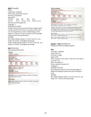 45
Bull (Strength)
Cattle
Large beast, unaligned
Armor Class 10 (natural armour)
Hit Points 22 (3d10+6)
Speed 40 ft.
STR DEX CON INT WIS CHA
16 (+3) 8 (-1) 14 (+2) 2 (-4) 10 (+0) 6 (-2)
Senses passive Perception 10
Languages —
Challenge 1/4 (50 XP)
Charge. If the bull moves at least 20 feet straight toward
a target and then hits it with a ram attack on the same
turn, the target takes an extra 7 (2d6) damage. If the
target is a creature, it must succeed on a DC 13 Strength
saving throw or be knocked prone.
ACTIONS
Ram. Melee Weapon Attack: +5 to hit, reach 5 ft., one
target. Hit: 6 (1d6 + 3) bludgeoning damage.
Hooves. Melee Weapon Attack: +5 to hit, reach 5 ft., one
target. Hit: 8 (2d4 + 3) bludgeoning damage.
Cat (Dexterity)
Can assume either form
Coyote or Fox (Intelligence)
Choose one form to always assume.
FOX
Tiny beast, unaligned
Armor Class: 12
Hit Points: 3 (1d6)
Speed: 50 ft.
STR 5 (-3); DEX 15 (+2); CON 11 (+0); INT 3 (-4); WIS 12
(+1) CHA 7 (-2)
Skills: Perception +3
Senses: passive Perception 13
Languages: —
Challenge: 0 (10 XP)
Keen Hearing and Smell. The fox has advantage on
Wisdom (Perception) checks that rely on hearing or
smell.
ACTIONS
Bite. Melee Weapon Attack: +1 to hit, reach 5 ft., one
target. Hit: 1 (1d4-1) piercing damage.
 