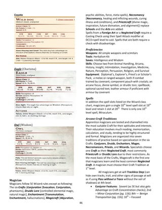 46
Coyote
Eagle (Charisma)
Owl (Wisdom)
Magician
Magicians follow 5E Wizard rules except as following:
The six Crafts (Conjuration [Evocation, Conjuration,
phantasms], Druidic Lore [controlled elemental magic,
natural magic], Enchantment [Transmutation,
Enchantment, hallucinations], Magecraft [Abjuration,
psychic abilities, force, meta-spells), Necromancy
[Necromancy, healing and inflicting wounds, curing
illness and conditions], and Priestcraft [divine magic,
inspiration, future divination, and alignment]) replace
Schools and the Arts are added.
Spells from a Foreign Art or a Neglected Craft require a
Casting Check using their Spell Attack modifier at
DC15+spell level to cast. Spells that are both require a
check with disadvantage.
Proficiencies
Weapons: All simple weapons and scimitars
Tools: Herbalism Kit
Saves: Intelligence and Wisdom
Skills: Choose two from Animal Handling, Arcana,
History, Insight, Intimidation, Investigation, Medicine,
Nature, Perception, Persuasion, Religion, and Survival
Equipment: Diplomat’s, Explorer’s, Priest’s or Scholar’s
Pack; a melee or ranged weapon, both if combat
trained by covenant; component pouch with crystals; an
arcane focus, divine symbol, or druidic torc; spellbook;
optional sacred text; leather armour if proficient with
armour by covenant
Spells
In addition the spell slots listed on the Wizard class
chart, magicians gain a single 10th
level spell slot at 19th
level and retain 1 slot at 20th.
There is only one 10th
level spell, Miraculum.
Arcane Craft Traditions
Apprentice magicians are tested and channelled into
the most suitable Craft for their aptitudes and interests.
Their education involves much reading, memorization,
calculation, and study, tending to be highly structured
and formal. Magicians are organized into seven
traditions of practice based on specialization in the six
Crafts: Conjurers, Druids, Enchanters, Mages,
Necromancers, Priests, and Wizards. Specialists choose
one Craft as their Neglected Craft, most commonly
Priestcraft or Druidic Lore due to their restrictions. As
the most basic of the Crafts, Magecraft is the first one
that magicians learn and the least common Neglected
Craft. A magician must choose their Craft Tradition at
1st
level.
All magicians get at-will Trackless Step (can
hide own tracks, trail, and other signs of passage at will
as if using Pass without a Trace without the veil of
shadows) at 4th level.
 Conjurer Features: Savant (as 5E but also gets
Advantage on Craft Concentration checks); 2nd
– Minor Conjuration (pg. 116); 8th — Benign
Transposition (pg. 116); 10th
– Focused
 