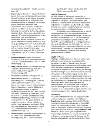 47
Conjuration (pg. 116); 14th
– Durable Summons
(pg. 116)
 Druid Features: Savant; 1st
– Druidic Ordination
(grants Commune with Nature and Druidcraft as
bonus 0 level spells, at-will Balance Sense as a
bonus action which acts as a Detect Evil that
enables the sensing of the degree and direction
to which individuals, situations, and
environments are away from a True Neutral
Balance, and 2 Forms or Aspects from the
following: Air, Animal, Earth, Fire, Plant, Water,
Weather); 2nd — Many Faces (Alter Self 1 time
per level); 8th
– Natural Insight (Expertise in two
skills chosen from Animal Handling,
Intimidation, Nature, Perception, Survival) and
Druidic Hibernation (suspend animation in deep
sleep, guarded by Alarm spell that awakens, for
pre-set time up to 1 year times longevity rating,
only air required during this time, aging
normally, comfortable from -40F to 120f); 10th
–
Third Eye (pg. 116); 14th
– Greater Portent (pg.
117)
 Enchanter Features: Savant; 2nd – Minor
Alchemy (pg. 119); 8th — Instinctive Charm (pg.
117); 10th
– Shapechanger (pg. 119); 14th
– Alter
Memories(pg. 117)
 Mage Features: Savant; 2nd – Arcane Ward (pg.
115); 8th — Potent Cantrip (pg. 117); 10th
–
Empowered Evocation (pg.117) ; 14th
–
Overchannel (pg.118)
 Necromancer Features: unchanged from 5E.
 Priest Features: Savant; 1st
– Priesthood
Ordination (Divine Covenant grants Commune
as bonus 0 level spell, Scripture, 2 Forms,
Boons, and Favoured weapon proficiencies plus
Channel Divine Energy once for 3d8 points of
divine damage or healing to anything,
increasing to twice for 6d8 at 4th
level, twice for
9d8 at 8th , three times at 12d8 at 12th, three
for 15d8 at 16th
, 4 times for 18d8 at 20th
level;
the bolts of golden energy are not considered
magic and not even the greatest of gods are
resistant or immune, only the mightiest of
artifacts; Con save against priest’s spell DC for
half, up to 1 target per level within 40’ radius);
10th
– Divine Intervention (as Cleric); 14th
–
Spell Resistance (pg.116)
 Wizard Features: Generalist (must qualify for all
six Crafts, has no Neglected Craft); 2nd –
Portent (pg.116); 8th — Transmuter’s Stone
(pg.119); 10th
– Illusory Self (pg.116); 14th
–
Master Transmuter (pg.119)
Artistic Expression
An Art is defined by the inherent sympathetic or
antipathetic nature of its effects. The empathic ethical
alignment of a magician’s psyche determines their
Native Art. Spells whose Art depends on the empathic
alignment of an associated god, the caster, the target,
the intention, or other situational factors, are Variable
Art spells and always treated as a Native Art.
Artistic Expression enables magicians to unleash
the energy of spell slots and empathically deliver it
through touch as healing or force damage. The Black Art
expresses converted spell slots as 1d6 points of force
per slot level expended plus Spell Attack bonus. The
White Art expresses 1d6 points of healing per slot level
plus Spell Attack bonus, and the Grey Art can express
1d6 per slot level of either as desired without any bonus
applied. Artistic Expression can expend as many slot
levels as desired at once up to the total currently
possessed by the character.
Nights of Power
The Night of Light occurs when the white Maiden face
of Isis, the moon, enters the constellation of the
Pentagram, the Night of Shadows when the grey
Matron enters the Hexagram and the Night of Darkness
when the black Crone enters the Inverted Pentagram,
each perfectly framed in the centre during the Witching
Hour from midnight to one. From moonrise to moonset,
all magicians of the Art treat magical damage dice
results of 1 as 2 and gain an inspiration pool similar to a
equal to +1 per level plus Intelligence modifier that may
be applied to any roll involving magic in any amount up
to the total, which resets at midnight with any
remaining points lost at moonset. From Midnight to
one, the Witching Hour causes all spells of the Art’s
magicians to be cast one slot level higher than that used
with all saves against them made at disadvantage.
Ordination
To qualify for Priestcraft spells, the magician must be
within one alignment step of the relevant Power;
Druidic Lore spells require partial Neutrality. Then the
magician must be ordained by a priest of at least 12th
level of the appropriate god or by a druid. The lower
order of Priestcraft is Deacon and Ecomancer for Druidic
Lore. Those ordained in Druidic Lore get Commune with
Nature as a Bonus 0 level spell; those ordained in
Priestcraft get Commune as a Bonus 0 level spell. Both
ordinations require covenants with their sources, the
god of a Religious Order and the Druidic Order. Those
 