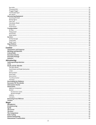 3
Star Knife...............................................................................................................................................................................................................54
Throwing Knife......................................................................................................................................................................................................54
Thuggee Dagger ....................................................................................................................................................................................................54
Troll Double Spear ................................................................................................................................................................................................54
Xen Sword.............................................................................................................................................................................................................54
Adventuring Equipment .......................................................................................................................................................................................54
Anointing Oil (vial) ................................................................................................................................................................................................54
Bloody Agony........................................................................................................................................................................................................54
Class Text ..............................................................................................................................................................................................................54
Holy Water (flask) .................................................................................................................................................................................................54
Nova Stick .............................................................................................................................................................................................................54
Pündi Poison .........................................................................................................................................................................................................55
Transportation.......................................................................................................................................................................................................55
Air Ship..................................................................................................................................................................................................................55
Flying Carpet .........................................................................................................................................................................................................55
Sea Elf Ship............................................................................................................................................................................................................55
Node Station .........................................................................................................................................................................................................56
Services....................................................................................................................................................................................................................56
Airship Passage .....................................................................................................................................................................................................56
Carpet Ride ...........................................................................................................................................................................................................56
Node Travel...........................................................................................................................................................................................................56
Siege Defense..........................................................................................................................................................................................................56
Shield System........................................................................................................................................................................................................56
Combat..................................................................................................................................................................................................................... 57
Amputation and Gangrene ...................................................................................................................................................................................57
Bleeding and Infection..........................................................................................................................................................................................57
Critical Rolls............................................................................................................................................................................................................57
Execution Attacks ..................................................................................................................................................................................................57
Extremity Damage .................................................................................................................................................................................................58
Initiative ..................................................................................................................................................................................................................58
Adventuring.......................................................................................................................................................................................................... 59
Anthropoid Reproduction....................................................................................................................................................................................59
C.P.R..........................................................................................................................................................................................................................59
Death and the Afterlife..........................................................................................................................................................................................59
The Spirit World....................................................................................................................................................................................................59
Pearly Gates and Shade Sanctuaries.....................................................................................................................................................................59
Limbo ....................................................................................................................................................................................................................60
Reincarnation........................................................................................................................................................................................................60
Raise Dead ............................................................................................................................................................................................................60
Resurrection..........................................................................................................................................................................................................60
True Resurrection .................................................................................................................................................................................................60
Haunting ...............................................................................................................................................................................................................60
Descending into Madness.....................................................................................................................................................................................60
Encounter XP Thresholds.....................................................................................................................................................................................60
Information Checks ...............................................................................................................................................................................................60
Intoxication.............................................................................................................................................................................................................60
Addictive Compulsion ...........................................................................................................................................................................................60
Alcohol ..................................................................................................................................................................................................................61
Drunkenness Levels..........................................................................................................................................................................................61
Alcohol Strength...............................................................................................................................................................................................61
Caffeine.................................................................................................................................................................................................................62
Cannabis................................................................................................................................................................................................................62
Returning From Oblivion .....................................................................................................................................................................................62
Torture.....................................................................................................................................................................................................................62
Magic ......................................................................................................................................................................................................................... 63
Metaphysics ............................................................................................................................................................................................................63
Dreamweaving .......................................................................................................................................................................................................63
Spells ........................................................................................................................................................................................................................63
The Forms ...............................................................................................................................................................................................................64
The Keys ..................................................................................................................................................................................................................64
The Companions ....................................................................................................................................................................................................64
Body Casting ...........................................................................................................................................................................................................64
Demon Summoning ...............................................................................................................................................................................................64
Dimensional Translocation..................................................................................................................................................................................65
 