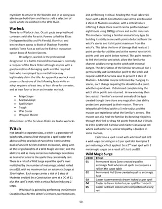 50
mysticism to attune to the Wonder and in so doing was
able to use both Form and Key to craft a selection of
spells which she codified in the Wild Hunt.
Warlock
There is no Warlock class. Occult pacts are priesthood
covenants with the Parasitic Powers called the Elites
(Hellspawn Nobility and Pit Fiends). Illuminati and
witches have access to Book of Shadows from the
warlock Tome Pact as well as the Eldritch Invocation
option Book of Ancient Secrets.
On Aldyryc, warlock is the professional
designation of a battle-trained dreamweavers, normally
a conjurer of the Black Order although anyone with a
good selection of damaging spells and the required
feats who is employed by a martial force may
legitimately claim the title. An apprentice warlock must
possess at least one of the following feats while an
adept requires at least two, at least three for a master,
and at least four to be an archmaster warlock.
 Mage Slayer
 Martial Adept
 Spell Sniper
 Tough
 War Caster
 Weapon Master
All members of the Cerulean Order are lawful warlocks.
Witch
Not actually a separate class, a witch is a possessor of
Witchcraft, a bonus feat that gives a spell-caster the
abilities of the Warlock of Pact of the Tome and the
Book of Ancient Secrets Eldritch Invocation, along with
all the Origin benefits of a Wild Magic sorcerer, and the
ability to add as many sorcerous metamagic selections
as desired at once to the spells they can already cast.
There is a risk of a Wild Surge equal the spell’s level
multiplied by the number of metamagic added, rolled
on a d20, with no maximum but an automatic Surge at
20 or higher. Each surge carries a risk of 1 step of
Madness avoided by a Constitution save at a DC of 11
plus the spell’s level, with a critical failure inducing 2
steps.
Witchcraft is gained by performing the Grimoire
Creation ritual for the Witch’s Grimoire, Necronomicon,
and performing its ritual. Reading the ritual takes two
hours with a DC25 Constitution save at the end to avoid
2 steps of Madness as above, with a critical failure
inflicting 3 steps. Once read it can be performed over
eight hours using 1000gp of rare and exotic materials.
This involves creating a familiar animal of any type by
building its ability scores with points deducted from the
witch’s scores and its hit point maximum from the
witch’s. This takes the form of damage that heals at 1
point per day for abilities and at the normal rate for hit
points until one point below normal. This point remains
to link the familiar and witch, allow the familiar to
channel wild ley energy to the witch with minimal
danger. The destruction of the familiar returns all but 1
permanently lost Constitution point to the witch and
requires a DC25 Charisma save to prevent 1 step of
Madness. A familiar may be reformed by changing its
scores, each change requiring the donation of a point,
whether up or down. If dismissed completely by the
witch all six points are returned. A new one may then
be created. Familiar’s a normal animals of the type
created though they share any magical or class ability
protections possessed by their master. They are
telepathically linked within a 5 mile radius and the
master can experience what the familiar’s senses. The
master can also heal the familiar by donating hit points
through their link or draw hit points from it, but if it falls
to 0 it is destroyed. Familiar and master can always tell
where each other are, unless telepathy is blocked in
some manner.
Each time a spell is cast with witchcraft roll d20
a wild surge occurring on a 1 per spell slot level plus 2
per metamagic effect applied. So a 2nd
level spell with 2
metamagic surges on a result of 1 to 6 on d20.
Wild Magic Surge
d100 Effect
01 Permanent Warp Zone created equal to
antimagic field wherein all spells cast require a
roll on the surge table
02 Permanent Null Zone created equal to antimagic
field
03 Caster is permanently dream locked as per spell
04 Caster is dream locked as per spell for 1 month
05 Caster is dream locked until completion of a long
rest
 