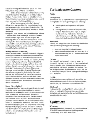 52
sub-races disintegrated into family groups and small
tribes, never rising further as a civilization.
So the Orcs were created with a military society
and strict discipline. Only bugbears could Stare-Down
the Eye. These were the first to be called Berserkers.
Their civilization rose and spread to become the second
more successful in the history of Aldyryc.
When humans came to the Dark North of
Aldyryc, they learned of the Eye from giants and orcs
and became the third race to Stare-Down the Eye. The
phrase “seeing red” comes from the red eyes of human
berserkers.
Only giants, orcs, humans, and related halflings, achieve
a positive effect from Odin’s Eye. Pündi are knocked
unconscious for eight hours and left fatigued the
following 24 hours by the adrenaline overload. Faerie
and Fey suffer dizziness and cramping making them
nauseated for one full metabolic cycle. Dragonnethi are
unaffected by the Eye as well as alcohol, Visionleaf,
Brewed Twilight, and Blitzkrieg.
Monk (Defender of the Faith)
Monks must be Lawful. Generally considered clergy but
unchanged from 5E rules, the first monks were Xondra
priests who retreated to monasteries to concentrate
and develop their studies, training, and practice, for the
purpose of physically defending the priesthood and
temples without reliance on paid fighters. Now, most
religions that allow Lawful priests also have monks. In
Harkindia’s Southeastern Arm lands of Konimbra,
Kaankura, Lamzara, and the Empire of Zur, there are
non-religious monasteries dedicated to the study,
practice, and perfecting of the martial arts. Because
monks of many religions, and none, gather in these
places the monastic traditions were developed and then
spread from these lands. Non-religious monasteries
remain rare beyond.
Rogue (Streetfighter)
A rogue can be of any alignment, depending on the path
they take. Lawful ones make good bounty-hunters,
detectives, security experts, thief-catchers, assassins, or
spies, for example, but poor thieves. Rogues are
unchanged from 5E rules, except for the existence of
Xen Assassins, monks of Xondra who multiclass as
assassins. Families of these Xen assassins formed in the
Empire of Zur and called themselves ninja clans, known
for extreme discipline, skill, and scrupulously honouring
their contracts. Highly secretive about their existence
and identities they do adopt outsiders, but no one gets
out alive. It is considered dishonourable heresy and
family betrayal.
Customization Options
Feats
Echolocation
A temporary lack of sight or trained has sharpened your
hearing to bat-like levels granting you the following:
 Advantage on hearing-related Perception
checks
 Sensing of objects and creatures within a 60’
range as if possessing Blind-sight, as long as
sounds are being made by the character or
within the area, even soft clicks of the tongue.
Excessively loud noise blinds like brilliant light.
Meditation
Training and long practice has enabled you to calm and
clear your mind granting you the following:
 Concentration checks have advantage.
 Reduces the minimum time of a short rest to 30
minutes and a long rest to 4 hours if entire time
spent in mediation.
Paragon
You exemplify and personify a Form or Aspect so
thoroughly that you can access it as if a priest of a level
equal to your HD using Willpower to choose any one
mental stat as the casting ability for this purpose. This
feat may go dormant or even be taken away if you fail
to sufficiently fulfill your role as a paragon according to
DM’s discretion.
Psychic
Available to Humans or Halflings only, something has
awakened hidden magical talent within human blood
granting you 1d4 rolls on the Psychic Ability table.
Witchcraft
Forbidden under penalty of death, witchcraft is only
gained by reading the Necronomicon, granting the
ability to create a witch’s familiar and wield dangerous,
unpredictable, ley magic.
Equipment
Weapons
Improvised weapons are treated as a comparable type
of weapon but wielded with Disadvantage and a
Thrown range of no more than 20/60.
 