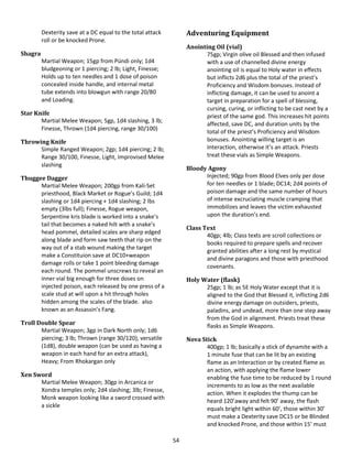 54
Dexterity save at a DC equal to the total attack
roll or be knocked Prone.
Shagra
Martial Weapon; 15gp from Pündi only; 1d4
bludgeoning or 1 piercing; 2 lb; Light, Finesse;
Holds up to ten needles and 1 dose of poison
concealed inside handle, and internal metal
tube extends into blowgun with range 20/80
and Loading.
Star Knife
Martial Melee Weapon; 5gp, 1d4 slashing, 3 lb;
Finesse, Thrown (1d4 piercing, range 30/100)
Throwing Knife
Simple Ranged Weapon; 2gp; 1d4 piercing; 2 lb;
Range 30/100, Finesse, Light, Improvised Melee
slashing
Thuggee Dagger
Martial Melee Weapon; 200gp from Kali-Set
priesthood, Black Market or Rogue’s Guild; 1d4
slashing or 1d4 piercing + 1d4 slashing; 2 lbs
empty (3lbs full); Finesse, Rogue weapon,
Serpentine kris blade is worked into a snake’s
tail that becomes a naked hilt with a snake’s
head pommel, detailed scales are sharp edged
along blade and form saw teeth that rip on the
way out of a stab wound making the target
make a Constituion save at DC10+weapon
damage rolls or take 1 point bleeding damage
each round. The pommel unscrews to reveal an
inner vial big enough for three doses on
injected poison, each released by one press of a
scale stud at will upon a hit through holes
hidden among the scales of the blade. also
known as an Assassin’s Fang.
Troll Double Spear
Martial Weapon; 3gp in Dark North only; 1d6
piercing; 3 lb; Thrown (range 30/120), versatile
(1d8), double weapon (can be used as having a
weapon in each hand for an extra attack),
Heavy; From Rhokargan only
Xen Sword
Martial Melee Weapon; 30gp in Arcanica or
Xondra temples only; 2d4 slashing; 3lb; Finesse,
Monk weapon looking like a sword crossed with
a sickle
Adventuring Equipment
Anointing Oil (vial)
75gp; Virgin olive oil Blessed and then infused
with a use of channelled divine energy
anointing oil is equal to Holy water in effects
but inflicts 2d6 plus the total of the priest’s
Proficiency and Wisdom bonuses. Instead of
inflicting damage, it can be used to anoint a
target in preparation for a spell of blessing,
cursing, curing, or inflicting to be cast next by a
priest of the same god. This increases hit points
affected, save DC, and duration units by the
total of the priest’s Proficiency and Wisdom
bonuses. Anointing willing target is an
Interaction, otherwise it’s an attack. Priests
treat these vials as Simple Weapons.
Bloody Agony
Injected; 90gp from Blood Elves only per dose
for ten needles or 1 blade; DC14; 2d4 points of
poison damage and the same number of hours
of intense excruciating muscle cramping that
immobilizes and leaves the victim exhausted
upon the duration’s end.
Class Text
40gp; 4lb; Class texts are scroll collections or
books required to prepare spells and recover
granted abilities after a long rest by mystical
and divine paragons and those with priesthood
covenants.
Holy Water (flask)
25gp; 1 lb; as 5E Holy Water except that it is
aligned to the God that Blessed it, inflicting 2d6
divine energy damage on outsiders, priests,
paladins, and undead, more than one step away
from the God in alignment. Priests treat these
flasks as Simple Weapons.
Nova Stick
400gp; 1 lb; basically a stick of dynamite with a
1 minute fuse that can be lit by an existing
flame as an Interaction or by created flame as
an action, with applying the flame lower
enabling the fuse time to be reduced by 1 round
increments to as low as the next available
action. When it explodes the thump can be
heard 120’away and felt 90’ away, the flash
equals bright light within 60’, those within 30’
must make a Dexterity save DC15 or be Blinded
and knocked Prone, and those within 15’ must
 