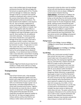 55
save or take multiple types of energy damage
and become Stunned. Roll 1d6 and apply this
full amount as separate points of Fire, Thunder,
and Force damage on a failed save, reducing
damage to half on a successful save and the
condition to Deafened, with a natural 1 having
the normal critical failure effect as well as
adding Blinded to the list of conditions. The
base duration of all conditions is also equal to
this roll. Due to the god’s suppression of
certain technologies, adding sticks together
doesn’t have as much effect as it should. Two
sticks set off together adds their effects as
expected but for every two added to this +1 is
to added to each type of damage as well as the
save DC. Once reaching +10, any additional
sticks fail to detonate. If someone carrying
nova sticks critically fails a save against fire
damage all the fuses are ignited, each with a
countdown of 1d10-1 rounds. It takes and
action to put out a fuse by hand, an interaction
by immersion in water. If it gets wet or is more
than 3 years old, it has a 1 in 20 chance of
exploding every time it experiences jostling
(such as its carrier being hit by an attack) of
exploding. It is an Alchemical check at DC20 to
make a nova stick with a critical failure resulting
in it exploding in hand for Disadvantage on the
save and a roll of 2d6 to apply to damage and
duration.
Pündi Poison
Injected; 70gp from Pündi only per dose for ten
needles or 1 blade; DC14; 2d4 hours of deep
sleep that cannot be interrupted without magic.
Transportation
Air Ship
Cost x5 from Humans only, a ship equipped
with a balloon deigned by a goblin and a flat
bottom with cargo hatch and ramp that leak in
water. Balloon and the ship are each bonded
with an air elemental of Large or grater size as
appropriate, controlled independently or in
unison with mounted control stones. Together,
the elementals can move the ship at a speed
equal to an elemental’s full flying speed plus the
sailing speed of the ship when the wind
cooperates and add their Dexterity modifier to
the ship’s AC. Air ships are largely national
military vehicles and thus Cost X10 for non-
military or other nations and need to be
discovered or stolen by other races for building
at Cost x20 until they become ubiquitous then
all fall to Cost x5, but are always +2000gp for
control stones instead of attuning.
Goblin Balloon: also known as a Cidboat, the
original air ship created by the goblin Cidark,
known as Cid, who flew it to the humans during
the Century War after being rejected by his own
people. Known for his love of expensive, flashy,
gaudy, clothing, broad-rimmed felt hat with
peacock feather, his arrival instituted the era of
large scale aerial combat and travel. Costing
6000gp, the basic Cidboat is supported by a
balloon, holds two Medium-sized passengers,
and is powered by two Small elementals. The
four person version costs 8000gp and powered
by Medium elementals, with control stones
costing +2000gp.
Flying Carpet
2 person Cost 2000gp, 4 person 4000gp,
+1000gp for control stone; Animated by Air
Elemental
Mithral armoured: Cost 20,000gp or 40,000gp,
AC14 + DEX (max 3), Resistance to Fire.
Sea Elf Ship
Not for sale, constructed normally if sleeker
than normal, but main mast is a Feywood
branch taken root in the wood of the ship.
Becoming alive, the wood grows together, nails
pop out, and holes heal. Linked to the Sea Elf
Hold of its origin as well as those adults
connected to it, touching the main mast near
deck level enables telepathic communication
with all, at any distance within the Mortal
Sphere. Then the ship is bonded with a Large to
Gargantuan Water Elemental, as appropriate,
big enough to move it at half the Elemental’s
Swim Speed of 90’in the doldrums and to add
the entire amount to the ship’s speed when the
wind is blowing. Half of the Elemental’s hit
point maximum is added to the ship and the
ship’s AC increases by +4 (+2 DEX, +2 from
natural armor). The Elemental can use the ship
to attack with its full attack bonus, Strength
included. Sea elves recover or destroy any
stolen ship at all costs. The water content in the
wood gives it Resistance to Fire and the ship can
rest in order to heal, using the elemental’s HD
for short rests. Onboard communication is
telepathic between crew members and with the
ship as long as in contact with the wood.
 
