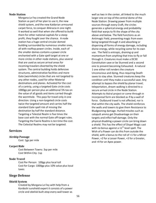 56
Node Station
Morgana Le Fey created the Grand Node
Station as part of her plan to use it, the new
shield system, and the new Kaldarian armoured
carpet force, to conquer Ahkracia in one night.
It worked so well that when she offered to build
them for other national capitals for a steep
profit, they fought over the chance. A node
station has a huge central circular domed
building surrounded by numerous smaller ones,
all with rooftop power circles. Inside, each of
the smaller domes contains a power circle
enchanted with a Gate spell target at one or
more circles in other node stations, plus several
that are used as secure arrival areas for
incoming travelers diverted by the shield
system. The central building holds defensive
structures, administrative facilities and more
Gate (wormhole) circles that are not targeted to
any other nodes, used for other Material
destinations and planes. Activated for the cost
of a cantrip, using a targeted Gate circle costs
1000gp per person plus an additional 5% tax on
the value of all goods and items carried though
the wormhole. This pays for travel only in one
direction. Using a non-targeted circle costs
twice the targeted amount and carries half the
standard Gate spell risk of missing the
destination by half the standard distance.
Targeting a Telestial Realm is five times the
base cost with the normal Gate off-target rules.
Targeting the Faerie Realms is ten time the cost.
The Celestial Realms may not be targeted.
Services
Airship Passage
Cost: 1gp per mile
Carpet Ride
Cost Between Towns: 3sp per mile
Cost Within City: 1sp
Node Travel
Cost Per Person: 100gp plus local toll
Cost for Cargo: 1000gp plus 10% value plus local
taxes
Siege Defense
Shield System
Created by Morgana Le Fey with help from a
Kordeshi sunshield expert it consists of a power
circle and obelisk built atop every wall tower as
well as two in the center, all linked to the much
larger one on top of the central dome of the
Node Station. Drawing power from multiple
sources through every Craft, the circles
generate a spherical energy and probability
field that warps to fit the shape of the city
above and below. The field functions as an
Antimagic Field, preventing magic from even
being targeted through it and absorbing or
dispersing all forms of energy damage, including
divine energy, while recycling some for its own
use. The field is entropic, draining qi and
momentum from anything that tries to fly or fall
through it. Creatures must make a DC30
Constitution save or be Stunned and a second
one to prevent becoming Exhausted. A natural
1 one either roll renders the creature
Unconscious and dying, thus requiring Death
saves to stay alive. Stunned creatures keep the
condition until they make a successful save. Any
attempt to bypass the shield by planar travel,
teleportation, dream walking is directed to a
secure arrival circle in the Node Station.
Attempts to Astral project or come through in
incorporeal form are blocked as if by a wall of
force. Outbound travel is not affected, nor is
that within the city walls. The shield reinforces
the walls and towers to give them Resistance to
Bludgeoning damage. Hurled missiles such as
catapult ammo get Disadvantage on their
targets and inflict half damage. Only the
physical disabling a power circle can bring down
a shield. This has the effect of Dispel Magic cast
with no bonus against a 11th
level spell. The
Wish of a Power can do this from outside the
shield, with a bonus to the roll of +1 for a Minor
Power, +2 for a Lesser Power, +3 for a Greater,
and +4 for an Apex power.
 