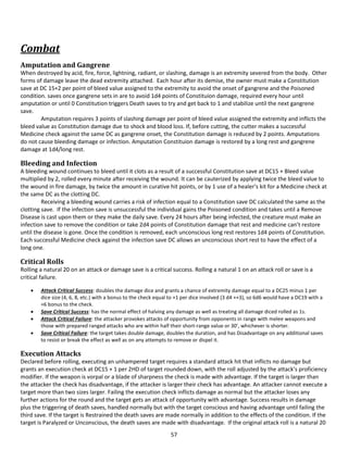 57
Combat
Amputation and Gangrene
When destroyed by acid, fire, force, lightning, radiant, or slashing, damage is an extremity severed from the body. Other
forms of damage leave the dead extremity attached. Each hour after its demise, the owner must make a Constitution
save at DC 15+2 per point of bleed value assigned to the extremity to avoid the onset of gangrene and the Poisoned
condition. saves once gangrene sets in are to avoid 1d4 points of Constituion damage, required every hour until
amputation or until 0 Constitution triggers Death saves to try and get back to 1 and stabilize until the next gangrene
save.
Amputation requires 3 points of slashing damage per point of bleed value assigned the extremity and inflicts the
bleed value as Constitution damage due to shock and blood loss. If, before cutting, the cutter makes a successful
Medicine check against the same DC as gangrene onset, the Constitution damage is reduced by 2 points. Amputations
do not cause bleeding damage or infection. Amputation Constituion damage is restored by a long rest and gangrene
damage at 1d4/long rest.
Bleeding and Infection
A bleeding wound continues to bleed until it clots as a result of a successful Constitution save at DC15 + Bleed value
multiplied by 2, rolled every minute after receiving the wound. It can be cauterized by applying twice the bleed value to
the wound in fire damage, by twice the amount in curative hit points, or by 1 use of a healer’s kit for a Medicine check at
the same DC as the clotting DC.
Receiving a bleeding wound carries a risk of infection equal to a Constitution save DC calculated the same as the
clotting save. If the infection save is unsuccessful the individual gains the Poisoned condition and takes until a Remove
Disease is cast upon them or they make the daily save. Every 24 hours after being infected, the creature must make an
infection save to remove the condition or take 2d4 points of Constitution damage that rest and medicine can’t restore
until the disease is gone. Once the condition is removed, each unconscious long rest restores 1d4 points of Constitution.
Each successful Medicine check against the infection save DC allows an unconscious short rest to have the effect of a
long one.
Critical Rolls
Rolling a natural 20 on an attack or damage save is a critical success. Rolling a natural 1 on an attack roll or save is a
critical failure.
 Attack Critical Success: doubles the damage dice and grants a chance of extremity damage equal to a DC25 minus 1 per
dice size (4, 6, 8, etc.) with a bonus to the check equal to +1 per dice involved (3 d4 ++3), so 6d6 would have a DC19 with a
+6 bonus to the check.
 Save Critical Success: has the normal effect of halving any damage as well as treating all damage diced rolled as 1s.
 Attack Critical Failure: the attacker provokes attacks of opportunity from opponents in range with melee weapons and
those with prepared ranged attacks who are within half their short-range value or 30’, whichever is shorter.
 Save Critical Failure: the target takes double damage, doubles the duration, and has Disadvantage on any additional saves
to resist or break the effect as well as on any attempts to remove or dispel it.
Execution Attacks
Declared before rolling, executing an unhampered target requires a standard attack hit that inflicts no damage but
grants an execution check at DC15 + 1 per 2HD of target rounded down, with the roll adjusted by the attack’s proficiency
modifier. If the weapon is vorpal or a blade of sharpness the check is made with advantage. If the target is larger than
the attacker the check has disadvantage, if the attacker is larger their check has advantage. An attacker cannot execute a
target more than two sizes larger. Failing the execution check inflicts damage as normal but the attacker loses any
further actions for the round and the target gets an attack of opportunity with advantage. Success results in damage
plus the triggering of death saves, handled normally but with the target conscious and having advantage until failing the
third save. If the target is Restrained the death saves are made normally in addition to the effects of the condition. If the
target is Paralyzed or Unconscious, the death saves are made with disadvantage. If the original attack roll is a natural 20
 