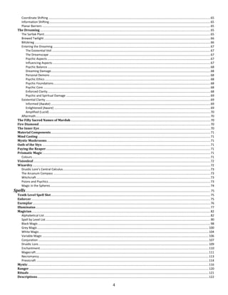 4
Coordinate Shifting ...............................................................................................................................................................................................65
Information Shifting..............................................................................................................................................................................................65
Planar Barriers ......................................................................................................................................................................................................65
The Dreaming.........................................................................................................................................................................................................65
The Sarllak Plant....................................................................................................................................................................................................65
Brewed Twilight ....................................................................................................................................................................................................66
Blitzkrieg ...............................................................................................................................................................................................................66
Entering the Dreaming..........................................................................................................................................................................................67
The Existential Veil...........................................................................................................................................................................................67
The Dreamscape ..............................................................................................................................................................................................67
Psychic Aspects ................................................................................................................................................................................................67
Influencing Aspects ..........................................................................................................................................................................................67
Psychic Balance ................................................................................................................................................................................................68
Dreaming Damage............................................................................................................................................................................................68
Personal Demons .............................................................................................................................................................................................68
Psychic Ethics ...................................................................................................................................................................................................68
Psychic Foundations.........................................................................................................................................................................................68
Psychic Core .....................................................................................................................................................................................................68
Enforced Clarity................................................................................................................................................................................................68
Psychic and Spiritual Damage ..........................................................................................................................................................................69
Existential Clarity ..................................................................................................................................................................................................69
Informed (Awake) ............................................................................................................................................................................................69
Enlightened (Aware) ........................................................................................................................................................................................69
Amplified (Lucid) ..............................................................................................................................................................................................70
Aftermath..............................................................................................................................................................................................................70
The Fifty Sacred Names of Marduk.....................................................................................................................................................................70
Fire Diamond..........................................................................................................................................................................................................70
The Inner Eye..........................................................................................................................................................................................................70
Material Components............................................................................................................................................................................................71
Mind Casting ...........................................................................................................................................................................................................71
Mystic Mushrooms.................................................................................................................................................................................................71
Oath of the Styx ......................................................................................................................................................................................................71
Paying the Reaper..................................................................................................................................................................................................71
Prismatic Magic......................................................................................................................................................................................................71
Colours..................................................................................................................................................................................................................71
Visionleaf.................................................................................................................................................................................................................72
Wizardry..................................................................................................................................................................................................................72
Druidic Lore’s Central Calculus..............................................................................................................................................................................73
The Arcanum Compass .........................................................................................................................................................................................73
Witchcraft .............................................................................................................................................................................................................73
Psions and Psychics...............................................................................................................................................................................................73
Magic in the Spheres.............................................................................................................................................................................................74
Spells.......................................................................................................................................................................................................................... 75
Tenth Level Spell Slot............................................................................................................................................................................................75
Enforcer ...................................................................................................................................................................................................................75
Exemplar .................................................................................................................................................................................................................76
Illuminatus..............................................................................................................................................................................................................77
Magician...................................................................................................................................................................................................................82
Alphabetical List....................................................................................................................................................................................................82
Spell by Level List ..................................................................................................................................................................................................90
Black Magic ...........................................................................................................................................................................................................98
Grey Magic..........................................................................................................................................................................................................100
White Magic........................................................................................................................................................................................................104
Variable Magic ....................................................................................................................................................................................................106
Conjuration .........................................................................................................................................................................................................107
Druidic Lore.........................................................................................................................................................................................................109
Enchantment.......................................................................................................................................................................................................110
Magecraft............................................................................................................................................................................................................111
Necromancy........................................................................................................................................................................................................113
Priestcraft ...........................................................................................................................................................................................................114
Mystic .....................................................................................................................................................................................................................116
Ranger....................................................................................................................................................................................................................120
Rituals....................................................................................................................................................................................................................121
Descriptions..........................................................................................................................................................................................................122
 