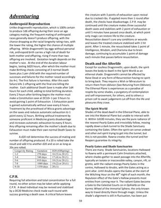 59
Adventuring
Anthropoid Reproduction
Unlike dragonnethi reproduction, which is 100% certain
to produce 1d6 offspring during their once an age
category mating, the frequent mating of anthropoid
races generally doesn’t produce offspring, with the
chance dropping as the racial longevity rating rises, with
the lower the rating, the higher the chance of multiple
offspring. While dragonnethi lay eggs without personal
risk, anthropoid birth carries a high risk of death for
both mother and offspring, rising if more than two
offspring are involved. Gestation length depends on the
mother’s race. At the end of the duration labour
begins, lasting 3d20 hours, after which the mother must
make Birthing checks consisting of 3 normal Death
Saves plus 1 per child with the required number of
successes and failures for the mother raised accordingly
(to 4+). The first failure is harmless. After this each
failure kills 1 offspring with the final one killing the
mother. Each additional Death Save is made after 1d4
hours for each child, adding to total birthing duration.
Every 2 hours after birthing begins the mother must
make a Constitution save at DC10+ 1 per 3 hours to
avoid gaining 1 point of Exhaustion. 1 Exhaustion point
is gained automatically without save every 6 hours.
Treatment by the priesthood of Wicca grants advantage
on the saves and reduces automatic exhaustion to 1
point every 12 hours. Birthing without treatment by
someone proficient in Medicine grants disadvantage
and increases automatic exhaustion to every 4 hours.
Any offspring remaining after the mother’s death due to
Exhaustion must make their own normal Death Saves to
survive.
A d20 roll determines the success of mating and
number of offspring produced. If a 20 is rolled take the
result and add it to another d20 and so on as long as
20s are rolled.
Longevity Rating Gestation D20 (Offspring)
1-2 270 days 16 (5) to 20 (1)
3-4 540 days 17 (4) to 20 (1)
5-6 810 days 18 (3) to 20 (1)
7-8 1080 days 19 (2) or 20 (1)
9-10 1350 days 20 (1)
C.P.R.
Requiring full attention and total concentration for a full
round, no other action may be taken while applying
C.P.R. A dead individual may be revived and stabilized
by a DC20 Medicine check made each round with
success granting a death save. A critical failure leaves
the creature with 3 points of exhaustion upon revival
due to cracked ribs. If applied more than 1 round after
death, the checks have disadvantage. C.P.R. may be
continued until the creature makes three successful
death saves and stabilizes with 2 point of exhaustion or
until 5 minutes have passed since death, at which point
only magic can restore life to the creature.
Resuscitation doesn’t cure any conditions or wounds
and leaves the treated creature stabilized with 1 hit
point. After 1 minute, the resuscitated takes 1 point of
Intelligence, Wisdom, and Charisma due to brain
damage, continuing to accumulate 1 point of damage
each minute that passes before resuscitation.
Death and the Afterlife
Except for soulless Dragonnethi, upon death, the spirit
leaves the body to dwell in the Spirit World as an
ethereal shade. Dragonnethi cannot be affected by
Raise Dead or any form of Resurrection having no spirit
to bring back. They require a Wish or Miraculum to
return them from oblivion (See Retuning from Oblivion).
The Ethereal Plane is experiences as a paradise of
respite by some shades, a purgatory of contemplation
and self-improvement, for others, and to others a
prison cell to await judgement cut off from the life and
pleasures they crave.
The Spirit World
Shades of the dead dwell in the Ethereal Plane, able to
see into the Material Plane but unable to interact with
it. Within 1d100 minutes, they see the pure radiance of
the nearest Pearly Gates and irresistibly follow, moving
rapidly down a dark tunnel to the Shade Sanctuary
containing the Gates. Often the spirit can sense undead
and other evil spirit trying to get into the tunnel, but
this is not possible. Rawna creates the tunnel and her
Reapers guarantee its integrity.
Pearly Gates and Shade Sanctuaries
There are many Shade Sanctuaries, locations Hallowed
to Rawna with a permeant Calm Emotions attached,
where shades gather to await passage into the Afterlife,
typically an isolate or inaccessible valley, canyon, rift, or
grotto, with the radiant energy Pearly Gates in the
centre, Hallowed to Anubis, with the Gates acting as a
joint altar. Until Anubis opens the Gates at the start of
the Witching Hour on the 48th
night of each month, the
Repulsion effect of the Gate’s Hallow prevents most
entities from coming near it. The radiant Gates become
a Gate to the Celestial Courts on in Qohlahb on the
Karmic Wheel of the Immortal Sphere, the only known
way to travel directly there through magic. Unless the
shade’s alignment is still in fluctuation, has been put
 