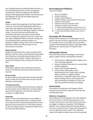 60
into unstable balance by conflicting lifetime actions, or
has committed special action at the end requiring
consideration, Anubis pre-approves the shade for
release to their appropriate afterlife and immortal form.
The Willpower DC for both the Hallow spells and
attached effects is 30.
Limbo
Shades are given three openings of the Pearly Gates to
cross over. Up to this limit Raise Dead is effective as
long as the race responds and the body is preserved
intact. After this limit the shade gets trapped in ethereal
Limbo. If no funeral rites were performed on an
anthropoid, that spirit must make successful death
saves as if dying and succeed to cross over. Spirits may
also make a Willpower DC25 to resist the crossing, due
to unfinished business, extreme emotion, or a
desperate inability to let go of life. Once in Limbo Raise
Dead has no effect and a Resurrection or True
Resurrection is necessary.
Reincarnation
Shades that reincarnate do so upon crossing into the
Afterlife. Until then, they can be affected by Raise Dead.
Once they have reincarnated, Resurrection and True
Resurrection have no effect. A Wish or Miraculum is
required to bring them back, if willing, from their new
form.
Raise Dead
Raise Dead is effective until a shade has passed into
Limbo or the Afterlife, then Resurrection or greater is
required.
Resurrection
As well as acting as Raise Dead, Resurrection will affect
those in Limbo, but not those who cross over into the
Afterlife or reincarnation.
True Resurrection
True Resurrection affects all those that lesser spells do
but also reaches into the Afterlife to call those willing
back to their living forms. This ends their new form,
resulting in a sudden death.
Haunting
Spirits in Limbo at the Witching Hour of the Night of
Darkness must make death saves as if dying to avoid
Orcus’s gift of chains of dark qi that attach them to the
physical world as revenants (1 or 20 on d20) or ghosts
(2-19), the undead creature rising from its death site at
the end of the Witching Hour.
Descending into Madness
There are 10 steps:
1. Short-term Madness
2. Long-term Madness
3. Curable indefinite Madness
4. Indefinite Madness requiring Greater Restoration
5. Indefinite requiring Wish
6. Indefinite requiring extraordinary Wish
7. Indefinite incurably set into the spirit
8. 7 + Feebleminded (Intelligence and Charisma at 1)
9. 7 + Catatonic (Paralyzed and all Mental scores at 1)
10. 7 + Brain Dead (all Mental Ability scores at 0 and
Dying)
Encounter XP Thresholds
Because Minosi, Minotaurs, and Rhokargan have far
greater maximum hit point capacities than normal they
are considered to be 1 level higher than actual when
using the XP Thresholds by Character Level table (DMG
pg.82 with 20th
used for both 19th
and 20th
level
characters.
Information Checks
Any check that produces knowledge or information
about a subject has four main possible outcomes:
1. Critical Success: Highly detailed in-depth, even
rare, information gleaned
2. Success: Standard information at a normal level
of detail is gleaned
3. Failure: No information gleaned
4. Critical Failure: DM makes a secret
Misinformation roll of 1d20, either choosing
odd as a positive or negative mistake
themselves, or letting the player have a choice,
always treating a 20 as a correct guess that
lacks any feeling of confidence or truth, and
then the provide information accordingly.
Intoxication
The duration of intoxication and hangover effects
continues to count down during short and long rests,
including deep sleep.
Addictive Compulsion
Once addicted, first coming within 60’ of the addiction
and every half hour until leaving its presence, each
combat initiative roll, or the onset of intense emotion,
can trigger an addictive compulsion if the Willpower
addiction save is failed, lasting 1d10 minutes before a
new save is required if still in range, with advantage if it
is out of sight but location known. The compulsion
requires the addict to obtain a dose as soon as possible
 