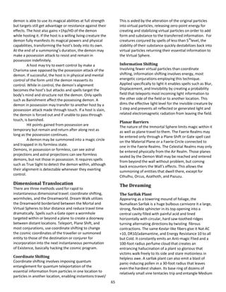 65
demon is able to use its magical abilities at full strength
but targets still get advantage or resistance against their
effects. The host also gains +1hp/HD of the demon
while hosting it. If the host is a willing living creature the
demon fully manifests its magical powers and physical
capabilities, transforming the host’s body into its own.
At the end of a summoning’s duration, the demon may
make a possession attack to resist and remain in
possession indefinitely.
A host may try to exert control by make a
Charisma save opposed by the possession attack of the
demon. If successful, the host is in physical and mental
control of the form until the demon reasserts its
control. While in control, the demon’s alignment
becomes the host’s but attacks and spells target the
body’s mind and structure not the demon. Only spells
such as Banishment affect the possessing demon. A
demon in possession may transfer to another host by a
possession attack made through touch. If a host is slain,
the demon is forced out and if unable to pass through
touch, is banished.
Hit points gained from possession are
temporary but remain and return after along rest as
long as the possession continues.
A demon may be summoned into a magic circle
and trapped in its formless state.
Demons, in possession or formless, can see astral
projections and astral projections can see formless
demons, but not those in possession. It requires spells
such as True Sight to detect the demon within, although
their alignment is detectable whenever they exerting
control.
Dimensional Translocation
There are three methods used for rapid to
instantaneous dimensional travel: coordinate shifting,
wormholes, and the Dreamworld. Dream Walk utilizes
the Dreamworld borderland between the Mortal and
Virtual Spheres to blur distance and reduce travel time
dramatically. Spells such a Gate open a wormhole
targeted within or beyond a plane to create a doorway
between distant locations. Teleport, Plane Shift, and
most conjurations, use coordinate shifting to change
the cosmic coordinates of the traveller or summoned
entity to those of the destination or conjurer for
incorporation into the next instantaneous permutation
of Existence, basically hacking the cosmic program.
Coordinate Shifting
Coordinate shifting involves imposing quantum
entanglement for quantum teleportation of the
essential information from particles in one location to
particles in another location, enabling instantons travel/
This is aided by the alteration of the original particles
into virtual particles, releasing zero-point energy for
creating and stabilizing virtual particles on order to add
form and substance to the transferred information. For
creatures conjured by spells of less than 5th
level, the
stability of their substance quickly destabilizes back into
virtual particles returning their essential information to
the Virtual Sphere.
Information Shifting
Involving fewer virtual particles than coordinate
shifting, information shifting involves energy, most
energetic conjurations employing this technique.
Applied specifically to light it enables spells such as Blur,
Displacement, and Invisibility by creating a probability
field that teleports most incoming light information to
the other side of the field or to another location. This
dims the effective light level for the invisible creature by
1 step and prevents all reflected or generated light and
related electromagnetic radiation from leaving the field.
Planar Barriers
The nature of the Immortal Sphere limits magic within it
as well as plane travel to them. The Faerie Realms may
be entered only through a Plane Shift or Gate spell cast
on the Material Plane or a Faerie Circle connected to
one in the Faerie Realms. The Celestial Realms may only
be entered physically from the Air Realm. Those planes
sealed by the Demon Wall may be reached and entered
from beyond the wall without problem, but coming
back encounters the Wall’s effects. This allows the
summoning of entities that dwell there, except for
Cthulhu, Orcus, Azathoth, and Pazuzu.
The Dreaming
The Sarllak Plant
Appearing as a towering mound of foliage, the
Numallean Sarllak is a huge bulbous carnivore it a large,
strong, flexible sphincter in its top opening into a
central cavity filled with painful acid and lined
horizontally with circular, hard saw-toothed ridges
turning alternating directions by twisting fibrous
contractions. The same Kevlar-like fibers give it Nat AC
+10, DR10/adamantine, and Energy Resistance 10 to all
but Cold. It constantly emits an Anti-magic Flied and a
100-foot radius perfume cloud that creates an
entrancing hallucination of a plant so glorious that
victims walk freely to its side and stare motionless in
helpless awe. A sarllak plant can also emit a blast of
panic-inducing pollen in a 30-foot radius that leaves
even the hardiest shaken. Its base ring of dozens of
relatively small vine tentacles trip and entangle Medium
 