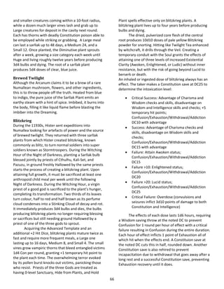 66
and smaller creatures coming within a 10-foot radius,
while a dozen much larger vines lash and grab up to
Large creatures for deposit in the cavity next round.
Each has thorns with deadly Constitution poison able to
be employed while striking or grabbing. A Large meal
can last a sarllak up to 48 days, a Medium 24, and a
Small 12. Once planted, the Diminutive plant sprouts
after a week, growing a size category each week until
Huge and living roughly twelve years before producing
3d4 bulbs and dying. The root of a sarllak plant
produces 5d4 doses of clear, blue juice.
Brewed Twilight
Although the Arcanum claims it to be a brew of a rare
Numallean mushroom, flowers, and other ingredients,
this is to throw people off the truth. Heated from blue
to indigo, the pure juice of the Sarllak Plant emits an
earthy steam with a hint of spice. Imbibed, it burns into
the body, filling it like liquid flame before blasting the
imbiber into the Dreaming.
Blitzkrieg
During the 11930s, Hister sent expeditions into
Numallea looking for artefacts of power and the source
of brewed twilight. They returned with three sarllak
plants from which Hister created blitzkrieg, known
commonly as blitz, to turn normal soldiers into super
soldiers known as Stormtroopers. During the Witching
Hour of the Night of Darkness, planting a Sarllak bulb
blessed jointly by priests of Cthulhu, Kali-Set, and
Pazuzu, in ground freshly Hallowed by the same priests
starts the process of creating a blitzkrieg plant. Upon
attaining full growth, it must be sacrificed at least one
anthropoid child meal per week until the following
Night of Darkness. During the Witching Hour, a virgin
priest of a good god is sacrificed to the plant’s hunger,
completing its transformation. Two thirds of its leaves
turn colour, half to red and half brown as its perfume
cloud condenses into a Stinking Cloud of decay and rot.
It immediately produces 3d4 bulbs and dies, the bulbs
producing blitzkrieg plants no longer requiring blessing
or sacrifices but still needing ground Hallowed by a
priest of one of the three gods to sprout.
Acquiring the Advanced Template and an
additional +2 Hit Dice, blitzkrieg plants mature twice as
fast and require more frequent meals, a Large one
lasting up to 16 days, Medium 8, and Small 4. The small
vines grow vampiric thorns that bleed entangled victims
1d4 Con per round, granting +1 temporary hit point to
the plant each time. The overwhelming terror evoked
by its pollen burst knocks out victims, panicking those
who resist. Priests of the three Gods are treated as
having 0-level Sanctuary, Hide from Plants, and Hold
Plant spells effective only on blitzkrieg plants. A
blitzkrieg plant lives up to four years before producing
bulbs and dying.
The dried, pulverized core flesh of the central
root produces 10d10 doses of pale yellow Blitzkrieg
powder for snorting. Hitting like Twilight Tea enhanced
by witchcraft, it drills through the Veil. Creating a
temporary conduit with the Soul grants the effects of
attaining one of three levels of increased Existential
Clarity (Awoken, Enlightened, or Ludic) without inner
resistance, but with the risk of going beyond Lucid to
berserk or death.
An inhaled or ingested dose of blitzkrieg always has an
effect. The taker makes a Constitution save at DC25 to
determine the intoxication level:
 Critical Success: Advantage of Charisma and
Wisdom checks and skills, disadvantage on
Wisdom and Intelligence skills and checks; +5
temporary hit points;
Confusion/Exhaustion/Withdrawal/Addiction
DC10 with advantage
 Success: Advantage of Charisma checks and
skills, disadvantage on Wisdom skills and
checks;
Confusion/Exhaustion/Withdrawal/Addiction
DC15 with advantage
 Failure: Attain Awoken status;
Confusion/Exhaustion/Withdrawal/Addiction
DC15
 Failure >10: Enlightened status;
Confusion/Exhaustion/Withdrawal/Addiction
DC20
 Failure >20: Lucid status;
Confusion/Exhaustion/Withdrawal/Addiction
DC25
 Critical Failure: Overdose (convulsions and
seizures inflict 3d10 points of damage to both
Constitution and Intelligence)
The effects of each dose lasts 1d6 hours, requiring
a Wisdom saving throw at the noted DC to prevent
Confusion for 1 round per hour of effect with a critical
failure resulting in Confusion during the entire duration.
Each hour of effect inflicts 1 point of Exhaustion all of
which hit when the effects end. A Constituion save at
the noted DC cuts this in half, rounded down. Another
Constitution save is also rehired to prevent
incapacitation due to withdrawal that goes away after a
long rest and a successful Constitution save, preventing
Exhaustion recovery until it does.
 