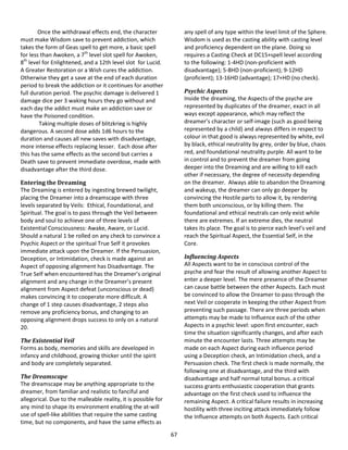 67
Once the withdrawal effects end, the character
must make Wisdom save to prevent addiction, which
takes the form of Geas spell to get more, a basic spell
for less than Awoken, a 7th
level slot spell for Awoken,
8th
level for Enlightened, and a 12th level slot for Lucid.
A Greater Restoration or a Wish cures the addiction.
Otherwise they get a save at the end of each duration
period to break the addiction or it continues for another
full duration period. The psychic damage is delivered 1
damage dice per 3 waking hours they go without and
each day the addict must make an addiction save or
have the Poisoned condition.
Taking multiple doses of blitzkrieg is highly
dangerous. A second dose adds 1d6 hours to the
duration and causes all new saves with disadvantage,
more intense effects replacing lesser. Each dose after
this has the same effects as the second but carries a
Death save to prevent immediate overdose, made with
disadvantage after the third dose.
Entering the Dreaming
The Dreaming is entered by ingesting brewed twilight,
placing the Dreamer into a dreamscape with three
levels separated by Veils: Ethical, Foundational, and
Spiritual. The goal is to pass through the Veil between
body and soul to achieve one of three levels of
Existential Consciousness: Awake, Aware, or Lucid.
Should a natural 1 be rolled on any check to convince a
Psychic Aspect or the spiritual True Self it provokes
immediate attack upon the Dreamer. If the Persuasion,
Deception, or Intimidation, check is made against an
Aspect of opposing alignment has Disadvantage. The
True Self when encountered has the Dreamer’s original
alignment and any change in the Dreamer’s present
alignment from Aspect defeat (unconscious or dead)
makes convincing it to cooperate more difficult. A
change of 1 step causes disadvantage, 2 steps also
remove any proficiency bonus, and changing to an
opposing alignment drops success to only on a natural
20.
The Existential Veil
Forms as body, memories and skills are developed in
infancy and childhood, growing thicker until the spirit
and body are completely separated.
The Dreamscape
The dreamscape may be anything appropriate to the
dreamer, from familiar and realistic to fanciful and
allegorical. Due to the malleable reality, it is possible for
any mind to shape its environment enabling the at-will
use of spell-like abilities that require the same casting
time, but no components, and have the same effects as
any spell of any type within the level limit of the Sphere.
Wisdom is used as the casting ability with casting level
and proficiency dependent on the plane. Doing so
requires a Casting Check at DC15+spell level according
to the following: 1-4HD (non-proficient with
disadvantage); 5-8HD (non-proficient); 9-12HD
(proficient); 13-16HD (advantage); 17+HD (no check).
Psychic Aspects
Inside the dreaming, the Aspects of the psyche are
represented by duplicates of the dreamer, exact in all
ways except appearance, which may reflect the
dreamer’s character or self-image (such as good being
represented by a child) and always differs in respect to
colour in that good is always represented by white, evil
by black, ethical neutrality by grey, order by blue, chaos
red, and foundational neutrality purple. All want to be
in control and to prevent the dreamer from going
deeper into the Dreaming and are willing to kill each
other if necessary, the degree of necessity depending
on the dreamer. Always able to abandon the Dreaming
and wakeup, the dreamer can only go deeper by
convincing the Hostile parts to allow it, by rendering
them both unconscious, or by killing them. The
foundational and ethical neutrals can only exist while
there are extremes. If an extreme dies, the neutral
takes its place. The goal is to pierce each level’s veil and
reach the Spiritual Aspect, the Essential Self, in the
Core.
Influencing Aspects
All Aspects want to be in conscious control of the
psyche and fear the result of allowing another Aspect to
enter a deeper level. The mere presence of the Dreamer
can cause battle between the other Aspects. Each must
be convinced to allow the Dreamer to pass through the
next Veil or cooperate in keeping the other Aspect from
preventing such passage. There are three periods when
attempts may be made to Influence each of the other
Aspects in a psychic level: upon first encounter, each
time the situation significantly changes, and after each
minute the encounter lasts. Three attempts may be
made on each Aspect during each influence period
using a Deception check, an Intimidation check, and a
Persuasion check. The first check is made normally, the
following one at disadvantage, and the third with
disadvantage and half normal total bonus. a critical
success grants enthusiastic cooperation that grants
advantage on the first check used to influence the
remaining Aspect. A critical failure results in increasing
hostility with three inciting attack immediately follow
the Influence attempts on both Aspects. Each critical
 