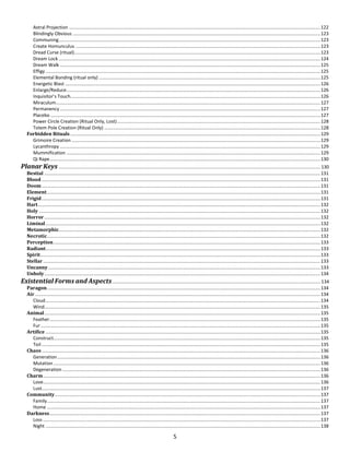 5
Astral Projection .................................................................................................................................................................................................122
Blindingly Obvious ..............................................................................................................................................................................................123
Communing.........................................................................................................................................................................................................123
Create Homunculus ............................................................................................................................................................................................123
Dread Curse (ritual).............................................................................................................................................................................................123
Dream Lock .........................................................................................................................................................................................................124
Dream Walk ........................................................................................................................................................................................................125
Effigy ...................................................................................................................................................................................................................125
Elemental Bonding (ritual only) ..........................................................................................................................................................................125
Energetic Blast ....................................................................................................................................................................................................126
Enlarge/Reduce...................................................................................................................................................................................................126
Inquisitor’s Touch................................................................................................................................................................................................126
Miraculum...........................................................................................................................................................................................................127
Permanency ........................................................................................................................................................................................................127
Placebo ...............................................................................................................................................................................................................127
Power Circle Creation (Ritual Only, Lost)............................................................................................................................................................128
Totem Pole Creation (Ritual Only) ......................................................................................................................................................................128
Forbidden Rituals ................................................................................................................................................................................................129
Grimoire Creation ...............................................................................................................................................................................................129
Lycanthropy ........................................................................................................................................................................................................129
Mummification ...................................................................................................................................................................................................129
Qi Rape................................................................................................................................................................................................................130
Planar Keys ......................................................................................................................................................................................................... 130
Bestial ....................................................................................................................................................................................................................131
Blood ......................................................................................................................................................................................................................131
Doom......................................................................................................................................................................................................................131
Element..................................................................................................................................................................................................................131
Frigid......................................................................................................................................................................................................................131
Hart.........................................................................................................................................................................................................................132
Holy ........................................................................................................................................................................................................................132
Horror....................................................................................................................................................................................................................132
Liminal...................................................................................................................................................................................................................132
Metamorphic.........................................................................................................................................................................................................132
Necrotic..................................................................................................................................................................................................................132
Perception.............................................................................................................................................................................................................133
Radiant...................................................................................................................................................................................................................133
Spirit.......................................................................................................................................................................................................................133
Stellar.....................................................................................................................................................................................................................133
Uncanny.................................................................................................................................................................................................................133
Unholy....................................................................................................................................................................................................................134
Existential Forms and Aspects................................................................................................................................................................ 134
Paragon..................................................................................................................................................................................................................134
Air ...........................................................................................................................................................................................................................134
Cloud...................................................................................................................................................................................................................134
Wind....................................................................................................................................................................................................................135
Animal....................................................................................................................................................................................................................135
Feather................................................................................................................................................................................................................135
Fur.......................................................................................................................................................................................................................135
Artifice ...................................................................................................................................................................................................................135
Construct.............................................................................................................................................................................................................135
Toil ......................................................................................................................................................................................................................135
Chaos......................................................................................................................................................................................................................136
Generation..........................................................................................................................................................................................................136
Mutation.............................................................................................................................................................................................................136
Degeneration ......................................................................................................................................................................................................136
Charm.....................................................................................................................................................................................................................136
Love.....................................................................................................................................................................................................................136
Lust......................................................................................................................................................................................................................137
Community............................................................................................................................................................................................................137
Family..................................................................................................................................................................................................................137
Home ..................................................................................................................................................................................................................137
Darkness................................................................................................................................................................................................................137
Loss .....................................................................................................................................................................................................................137
Night ...................................................................................................................................................................................................................138
 